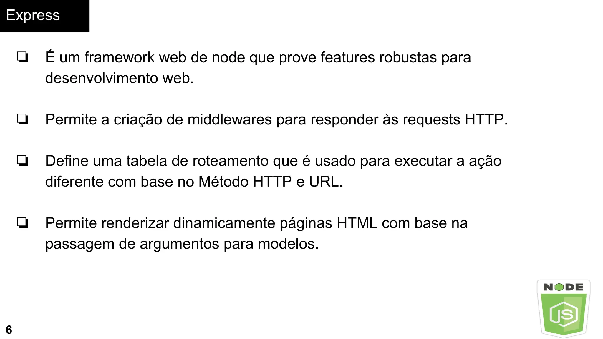 Express
6
❏ É um framework web de node que prove features robustas para
desenvolvimento web.
❏ Permite a criação de middlewares para responder às requests HTTP.
❏ Define uma tabela de roteamento que é usado para executar a ação
diferente com base no Método HTTP e URL.
❏ Permite renderizar dinamicamente páginas HTML com base na
passagem de argumentos para modelos.
 