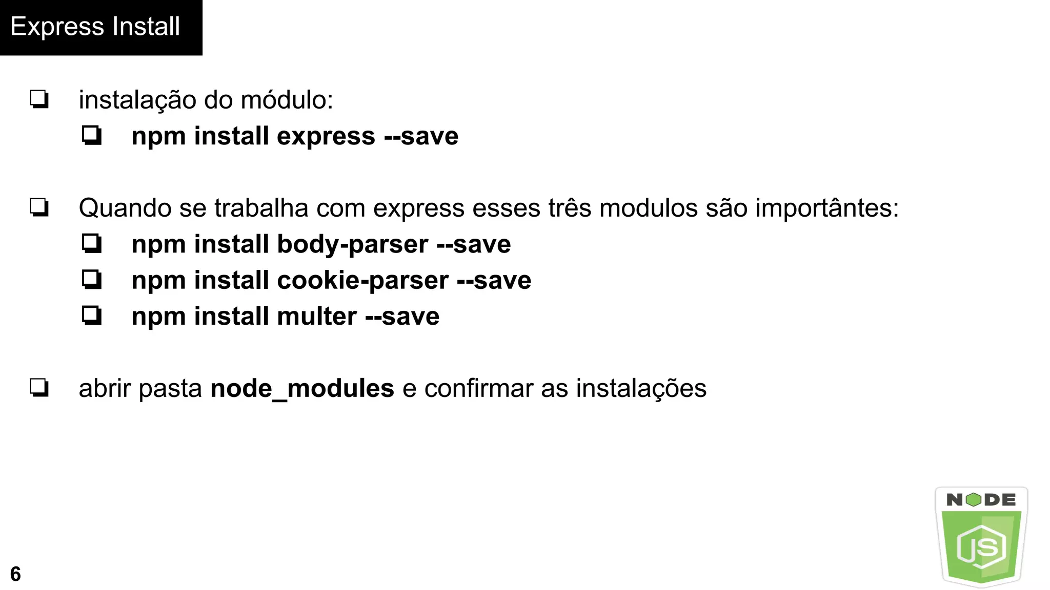 Express Install
6
❏ instalação do módulo:
❏ npm install express --save
❏ Quando se trabalha com express esses três modulos são importântes:
❏ npm install body-parser --save
❏ npm install cookie-parser --save
❏ npm install multer --save
❏ abrir pasta node_modules e confirmar as instalações
 