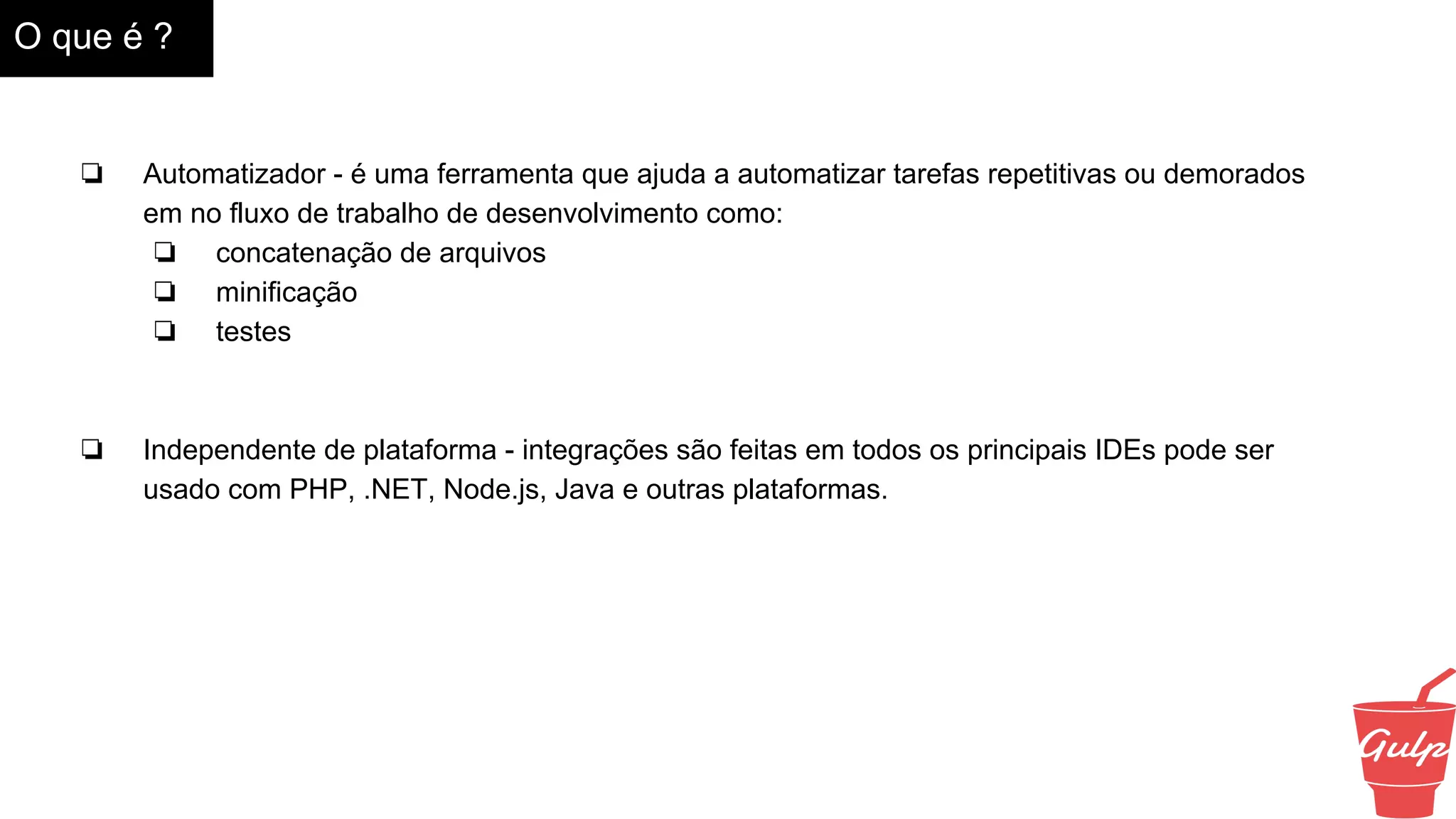 O que é ?
❏ Automatizador - é uma ferramenta que ajuda a automatizar tarefas repetitivas ou demorados
em no fluxo de trabalho de desenvolvimento como:
❏ concatenação de arquivos
❏ minificação
❏ testes
❏ Independente de plataforma - integrações são feitas em todos os principais IDEs pode ser
usado com PHP, .NET, Node.js, Java e outras plataformas.
 