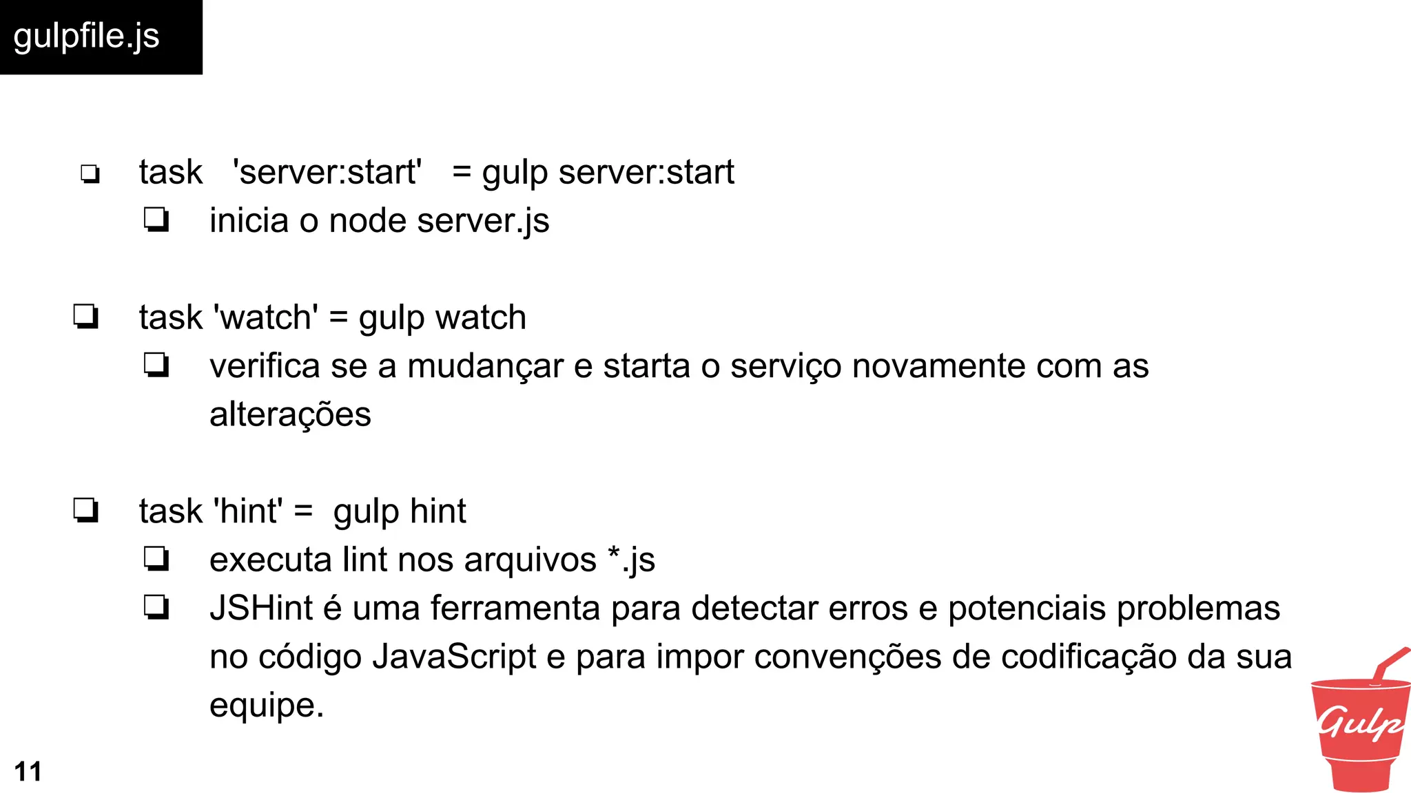 gulpfile.js
11
❏ task 'server:start' = gulp server:start
❏ inicia o node server.js
❏ task 'watch' = gulp watch
❏ verifica se a mudançar e starta o serviço novamente com as
alterações
❏ task 'hint' = gulp hint
❏ executa lint nos arquivos *.js
❏ JSHint é uma ferramenta para detectar erros e potenciais problemas
no código JavaScript e para impor convenções de codificação da sua
equipe.
 