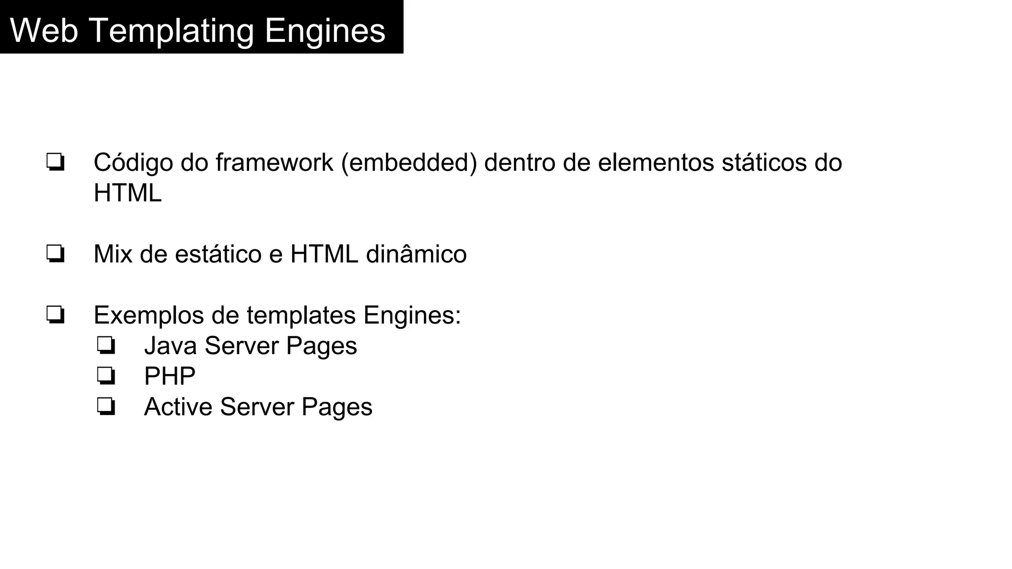 Web Templating Engines
❏ Código do framework (embedded) dentro de elementos státicos do
HTML
❏ Mix de estático e HTML dinâmico
❏ Exemplos de templates Engines:
❏ Java Server Pages
❏ PHP
❏ Active Server Pages
 