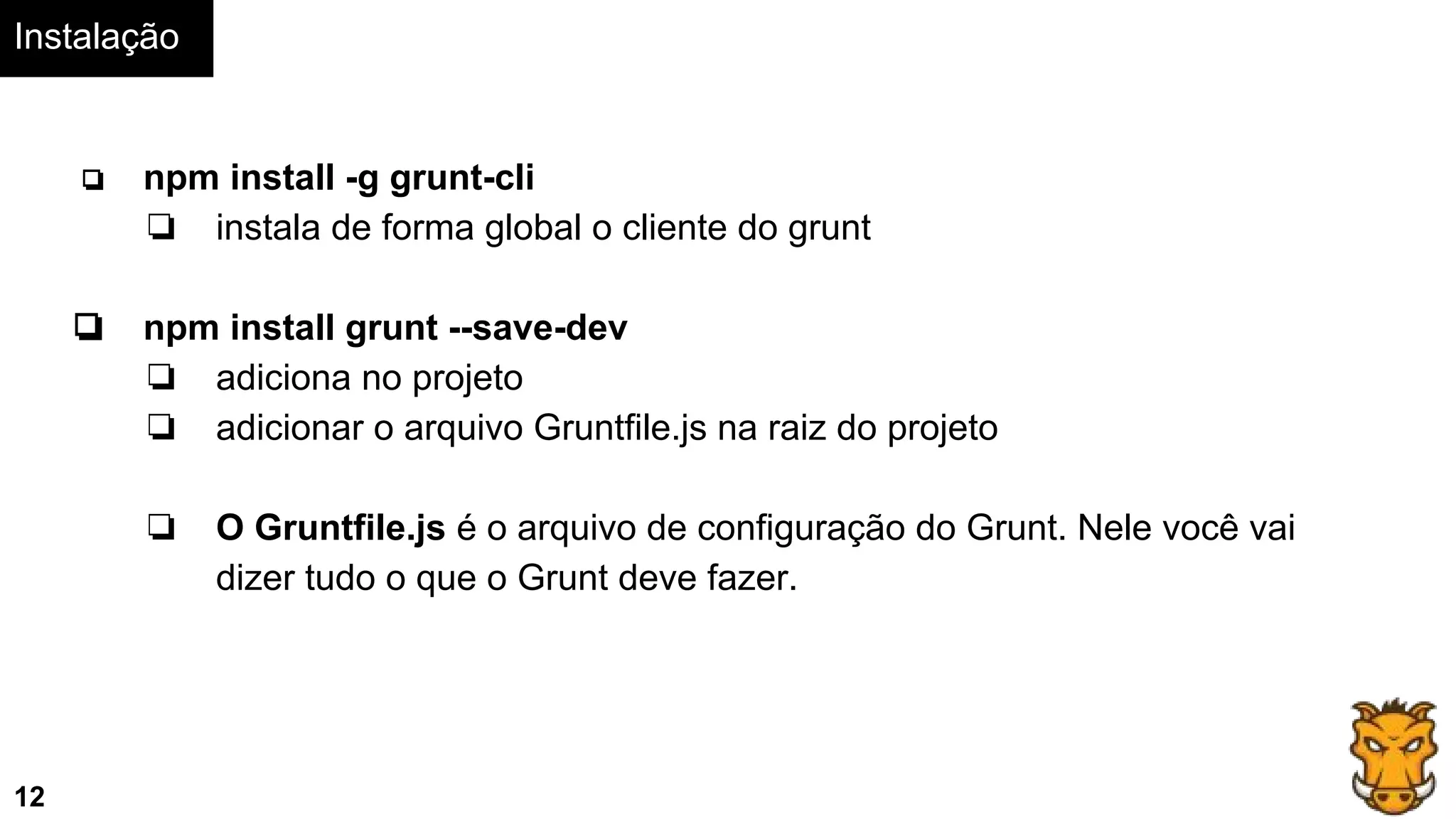 Instalação
12
❏ npm install -g grunt-cli
❏ instala de forma global o cliente do grunt
❏ npm install grunt --save-dev
❏ adiciona no projeto
❏ adicionar o arquivo Gruntfile.js na raiz do projeto
❏ O Gruntfile.js é o arquivo de configuração do Grunt. Nele você vai
dizer tudo o que o Grunt deve fazer.
 