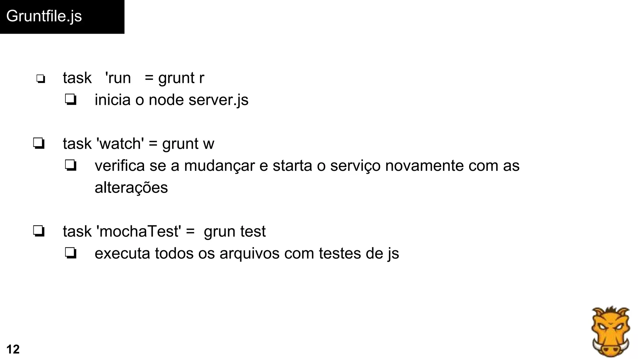 Gruntfile.js
12
❏ task 'run = grunt r
❏ inicia o node server.js
❏ task 'watch' = grunt w
❏ verifica se a mudançar e starta o serviço novamente com as
alterações
❏ task 'mochaTest' = grun test
❏ executa todos os arquivos com testes de js
 