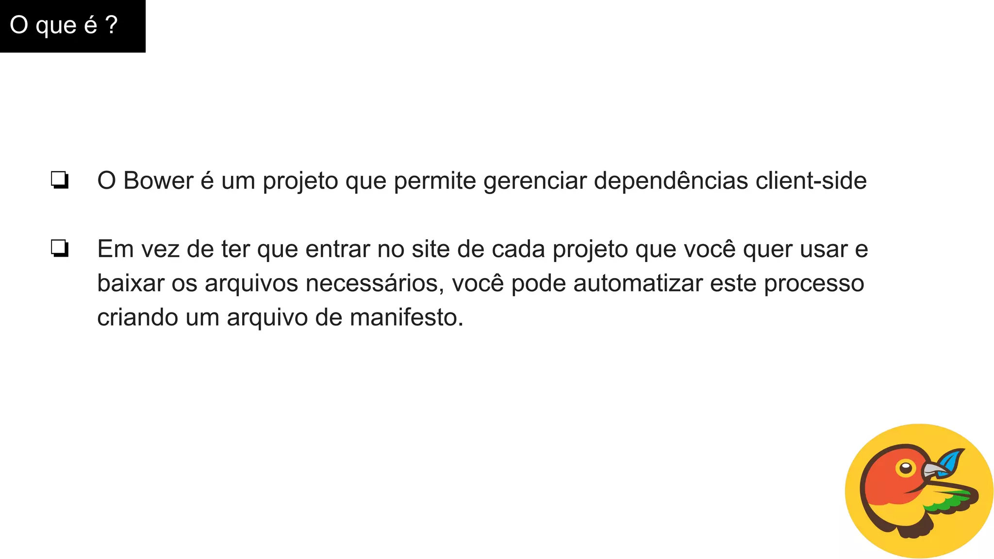 O que é ?
❏ O Bower é um projeto que permite gerenciar dependências client-side
❏ Em vez de ter que entrar no site de cada projeto que você quer usar e
baixar os arquivos necessários, você pode automatizar este processo
criando um arquivo de manifesto.
 