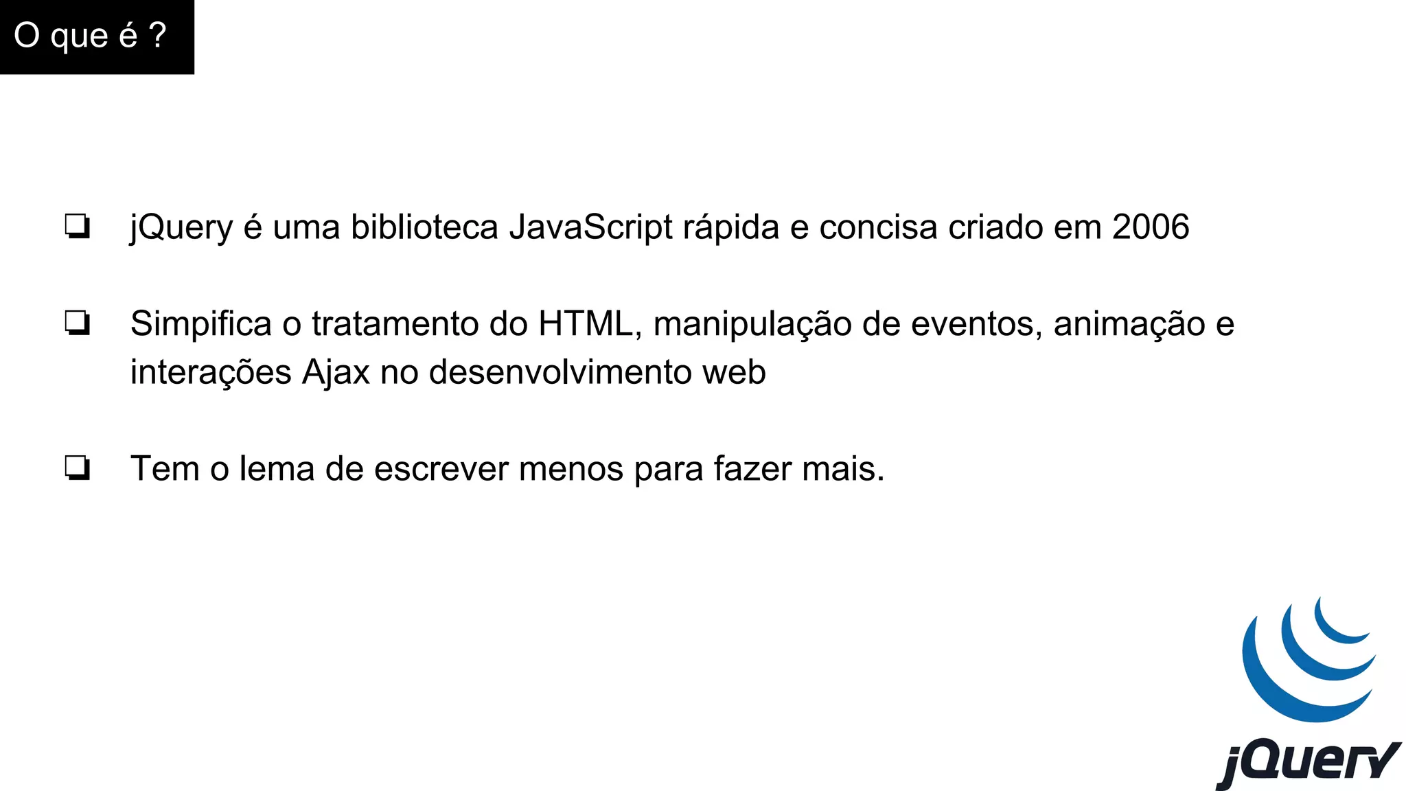 O que é ?
❏ jQuery é uma biblioteca JavaScript rápida e concisa criado em 2006
❏ Simpifica o tratamento do HTML, manipulação de eventos, animação e
interações Ajax no desenvolvimento web
❏ Tem o lema de escrever menos para fazer mais.
 