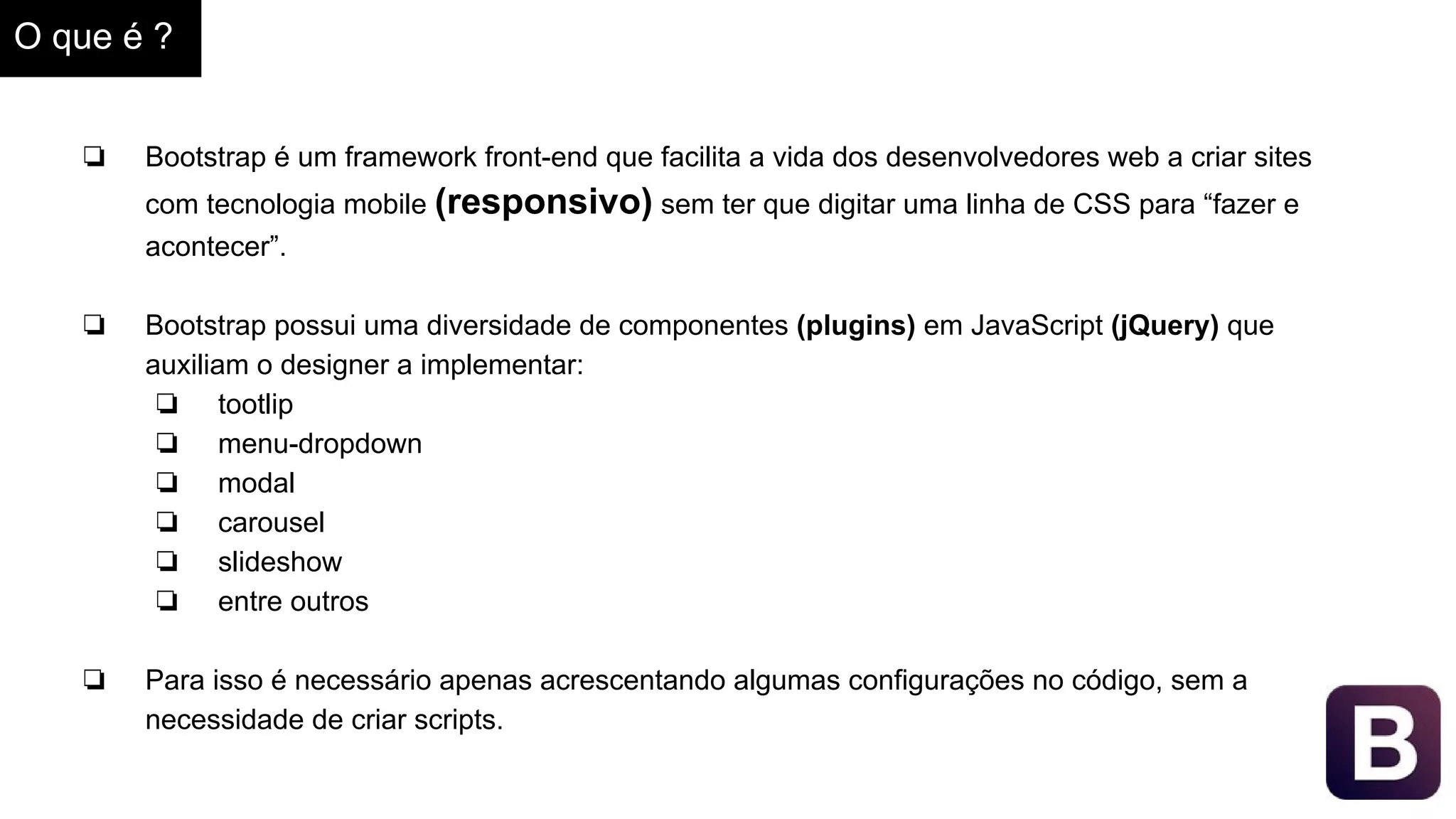 O que é ?
❏ Bootstrap é um framework front-end que facilita a vida dos desenvolvedores web a criar sites
com tecnologia mobile (responsivo) sem ter que digitar uma linha de CSS para “fazer e
acontecer”.
❏ Bootstrap possui uma diversidade de componentes (plugins) em JavaScript (jQuery) que
auxiliam o designer a implementar:
❏ tootlip
❏ menu-dropdown
❏ modal
❏ carousel
❏ slideshow
❏ entre outros
❏ Para isso é necessário apenas acrescentando algumas configurações no código, sem a
necessidade de criar scripts.
 