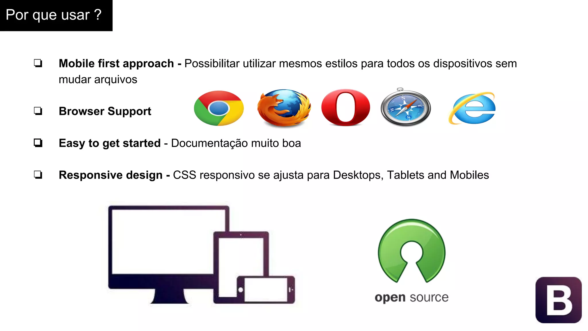 Por que usar ?
❏ Mobile first approach - Possibilitar utilizar mesmos estilos para todos os dispositivos sem
mudar arquivos
❏ Browser Support
❏ Easy to get started - Documentação muito boa
❏ Responsive design - CSS responsivo se ajusta para Desktops, Tablets and Mobiles
 