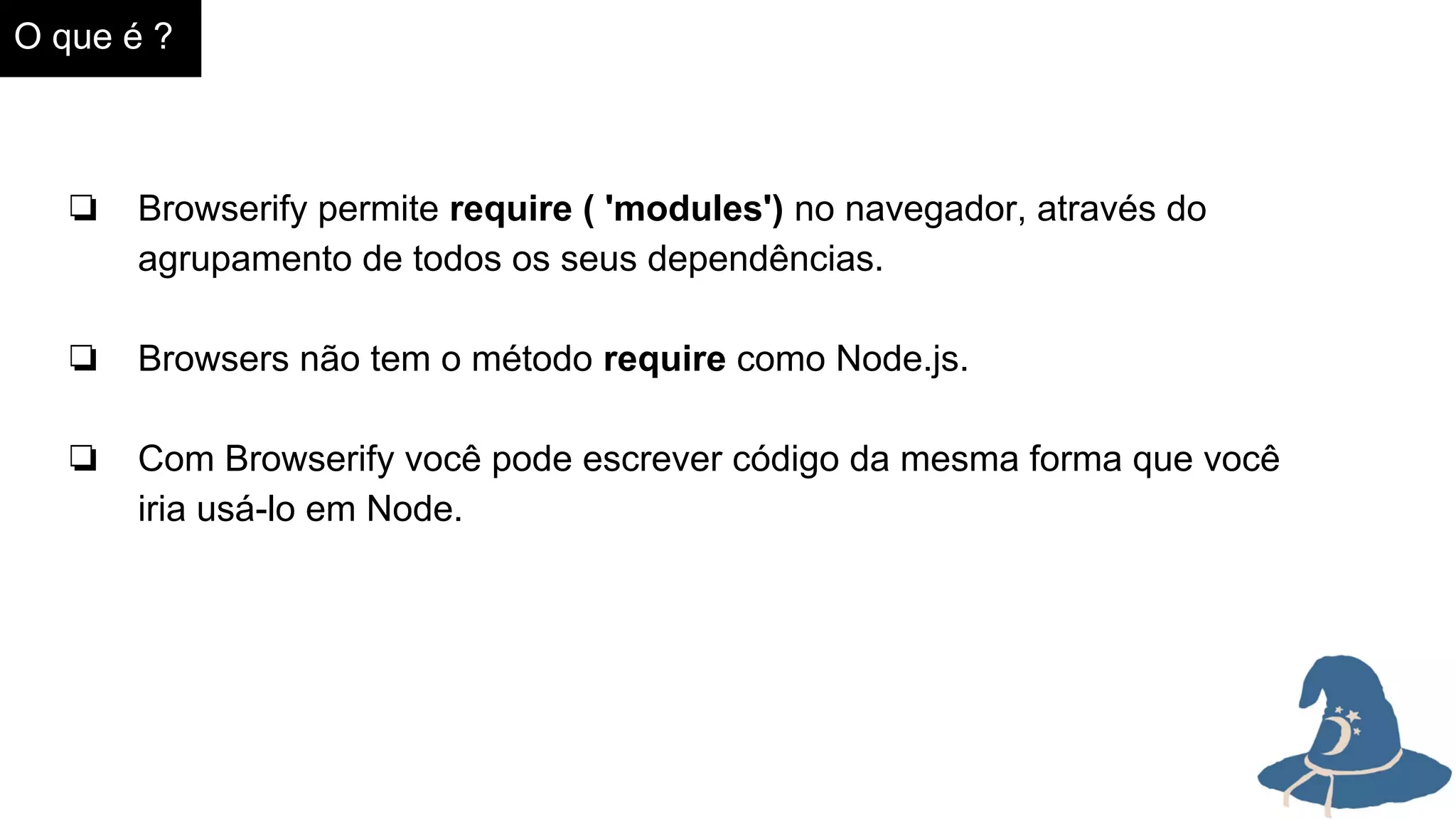 O que é ?
❏ Browserify permite require ( 'modules') no navegador, através do
agrupamento de todos os seus dependências.
❏ Browsers não tem o método require como Node.js.
❏ Com Browserify você pode escrever código da mesma forma que você
iria usá-lo em Node.
 