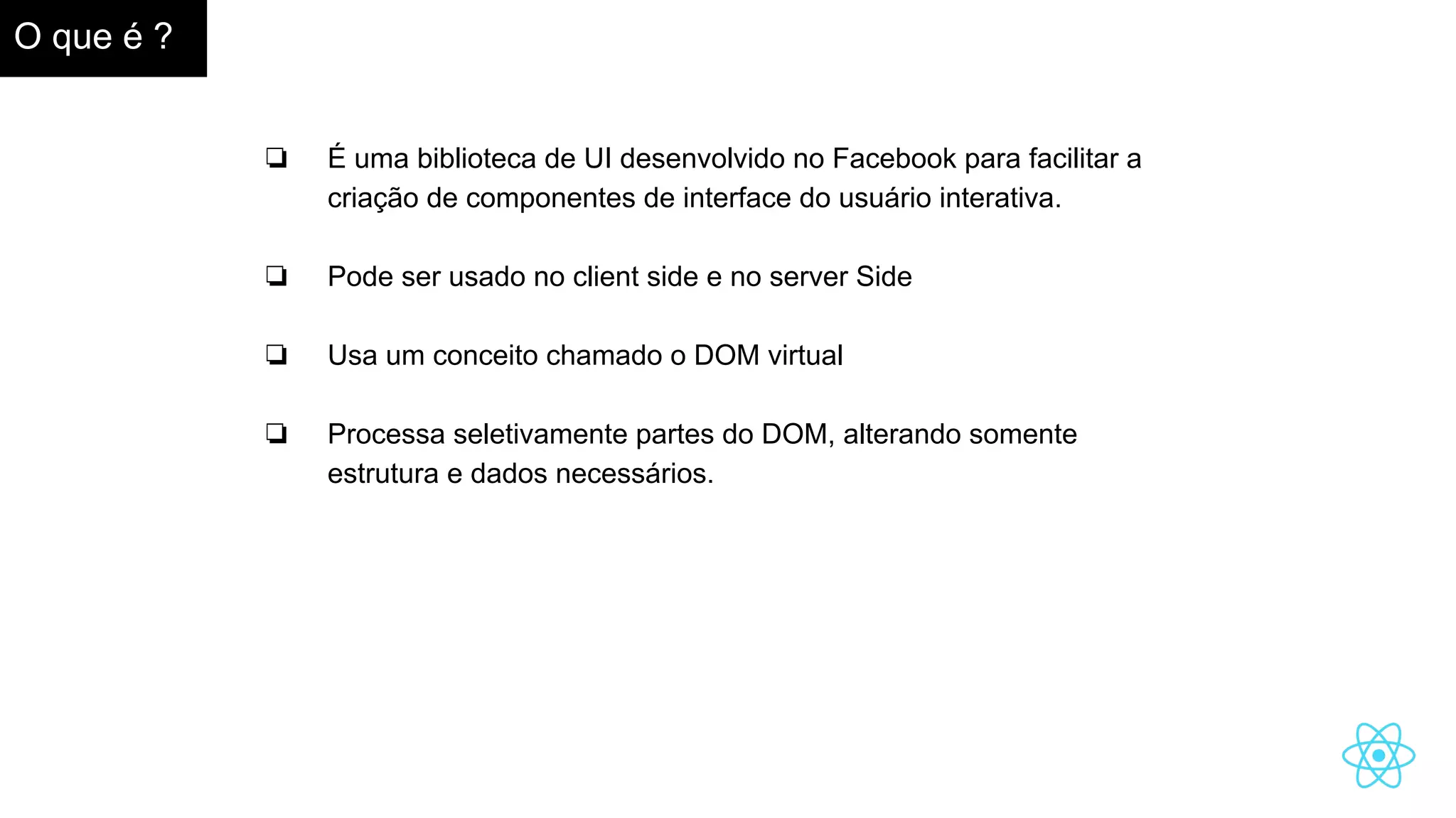 O que é ?
❏ É uma biblioteca de UI desenvolvido no Facebook para facilitar a
criação de componentes de interface do usuário interativa.
❏ Pode ser usado no client side e no server Side
❏ Usa um conceito chamado o DOM virtual
❏ Processa seletivamente partes do DOM, alterando somente
estrutura e dados necessários.
 