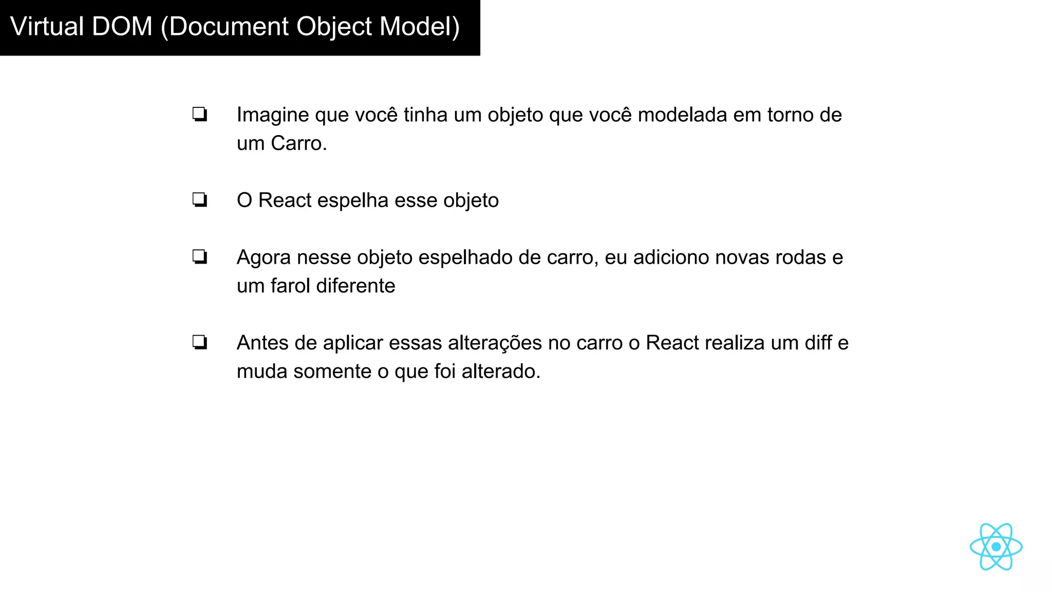 Virtual DOM (Document Object Model)
❏ Imagine que você tinha um objeto que você modelada em torno de
um Carro.
❏ O React espelha esse objeto
❏ Agora nesse objeto espelhado de carro, eu adiciono novas rodas e
um farol diferente
❏ Antes de aplicar essas alterações no carro o React realiza um diff e
muda somente o que foi alterado.
 
