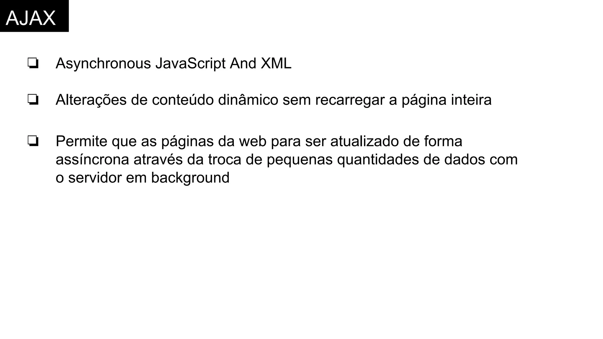 AJAX
❏ Asynchronous JavaScript And XML
❏ Alterações de conteúdo dinâmico sem recarregar a página inteira
❏ Permite que as páginas da web para ser atualizado de forma
assíncrona através da troca de pequenas quantidades de dados com
o servidor em background
 
