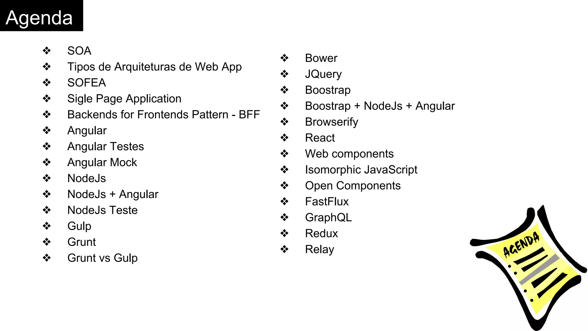 Agenda
❖ SOA
❖ Tipos de Arquiteturas de Web App
❖ SOFEA
❖ Sigle Page Application
❖ Backends for Frontends Pattern - BFF
❖ Angular
❖ Angular Testes
❖ Angular Mock
❖ NodeJs
❖ NodeJs + Angular
❖ NodeJs Teste
❖ Gulp
❖ Grunt
❖ Grunt vs Gulp
❖ Bower
❖ JQuery
❖ Boostrap
❖ Boostrap + NodeJs + Angular
❖ Browserify
❖ React
❖ Web components
❖ Isomorphic JavaScript
❖ Open Components
❖ FastFlux
❖ GraphQL
❖ Redux
❖ Relay
 