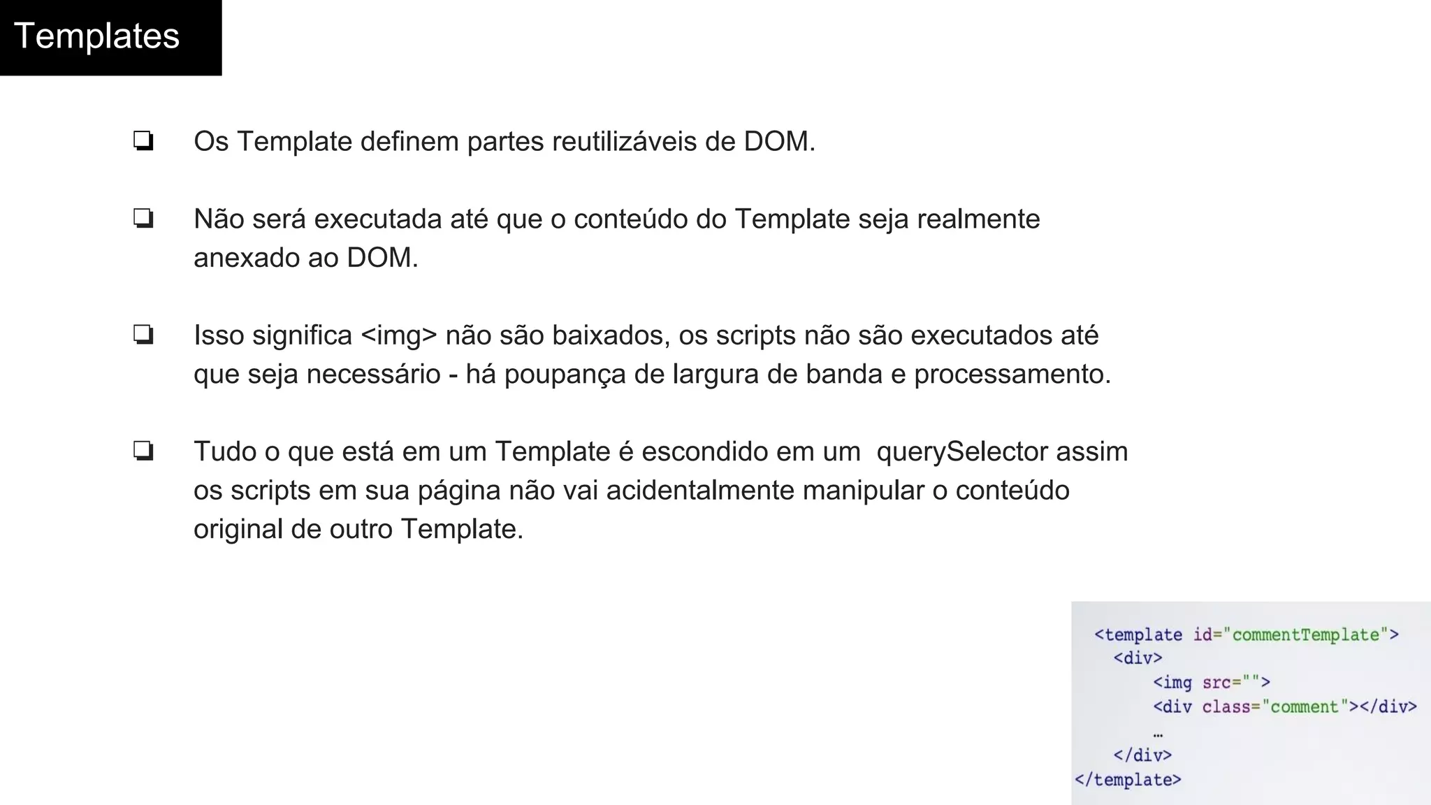 Templates
❏ Os Template definem partes reutilizáveis de DOM.
❏ Não será executada até que o conteúdo do Template seja realmente
anexado ao DOM.
❏ Isso significa <img> não são baixados, os scripts não são executados até
que seja necessário - há poupança de largura de banda e processamento.
❏ Tudo o que está em um Template é escondido em um querySelector assim
os scripts em sua página não vai acidentalmente manipular o conteúdo
original de outro Template.
 