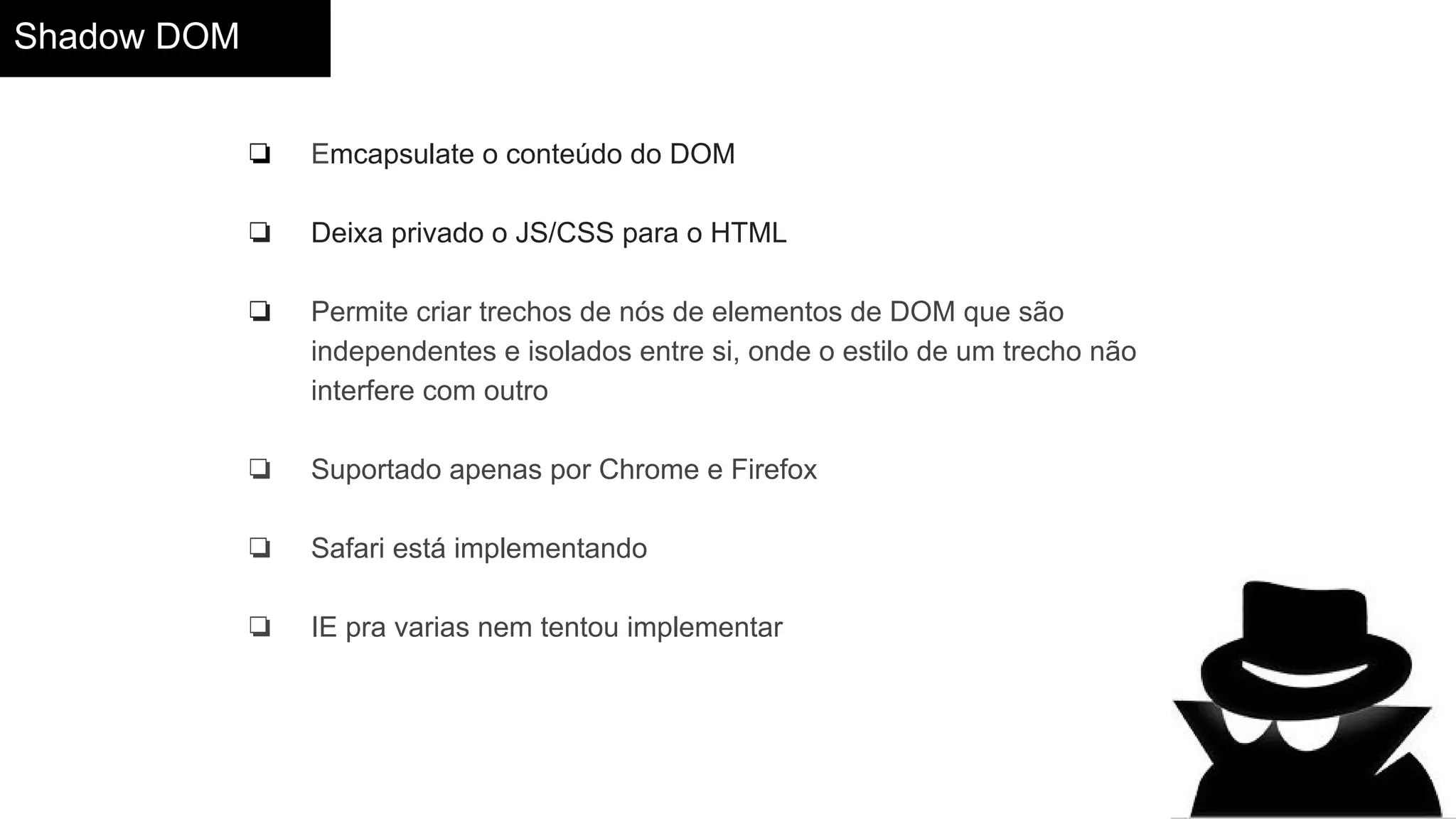 Shadow DOM
❏ Emcapsulate o conteúdo do DOM
❏ Deixa privado o JS/CSS para o HTML
❏ Permite criar trechos de nós de elementos de DOM que são
independentes e isolados entre si, onde o estilo de um trecho não
interfere com outro
❏ Suportado apenas por Chrome e Firefox
❏ Safari está implementando
❏ IE pra varias nem tentou implementar
 
