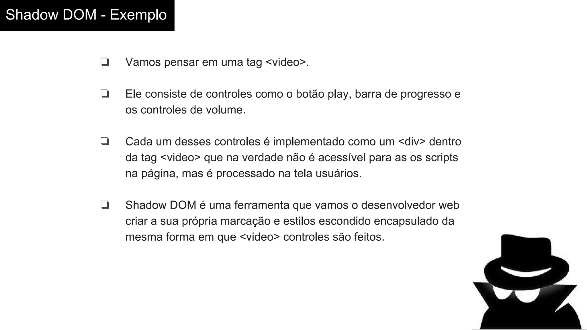 Shadow DOM - Exemplo
❏ Vamos pensar em uma tag <video>.
❏ Ele consiste de controles como o botão play, barra de progresso e
os controles de volume.
❏ Cada um desses controles é implementado como um <div> dentro
da tag <video> que na verdade não é acessível para as os scripts
na página, mas é processado na tela usuários.
❏ Shadow DOM é uma ferramenta que vamos o desenvolvedor web
criar a sua própria marcação e estilos escondido encapsulado da
mesma forma em que <video> controles são feitos.
 