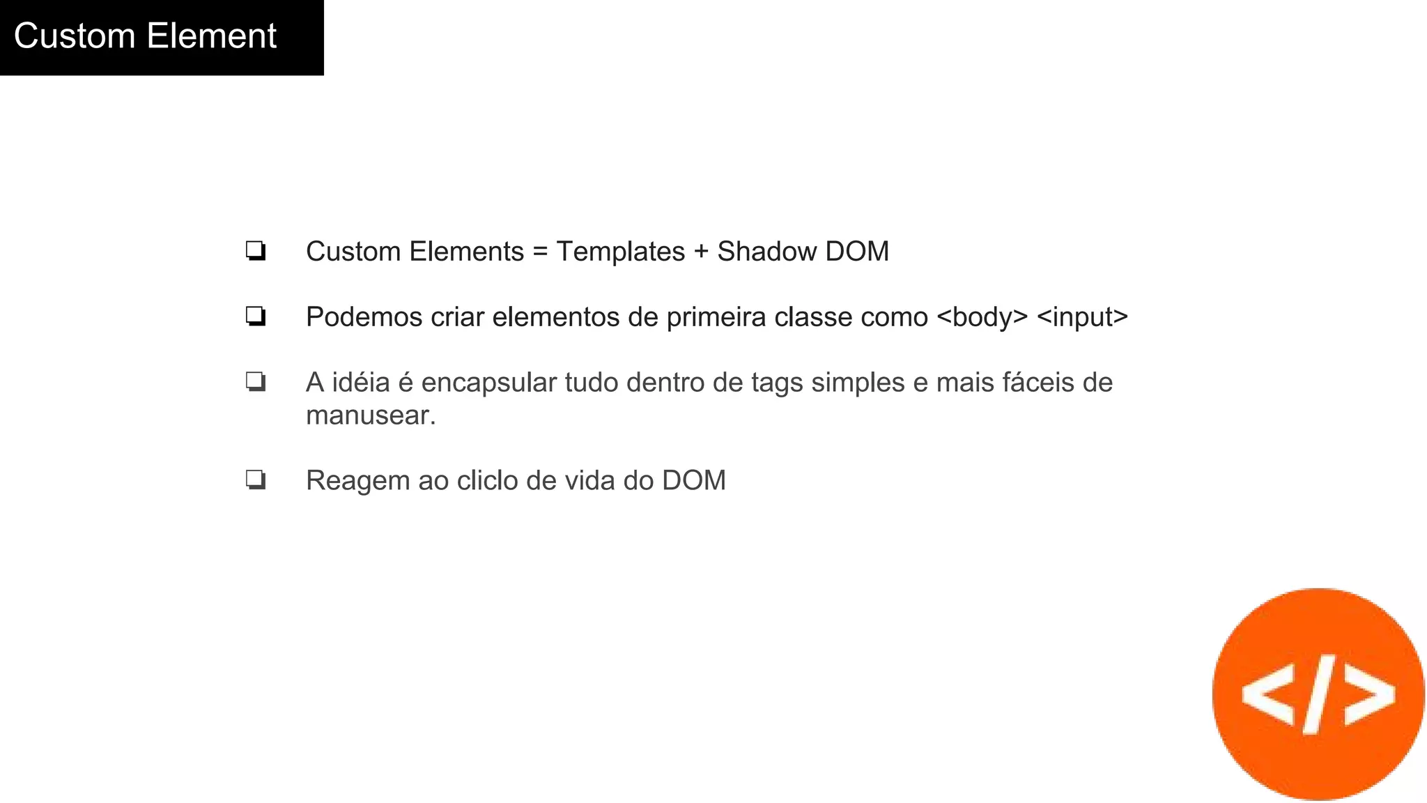 Custom Element
❏ Custom Elements = Templates + Shadow DOM
❏ Podemos criar elementos de primeira classe como <body> <input>
❏ A idéia é encapsular tudo dentro de tags simples e mais fáceis de
manusear.
❏ Reagem ao cliclo de vida do DOM
 
