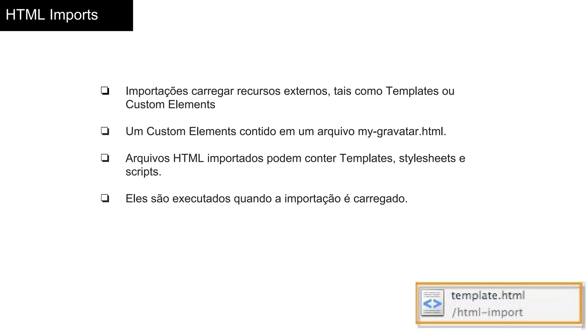 HTML Imports
❏ Importações carregar recursos externos, tais como Templates ou
Custom Elements
❏ Um Custom Elements contido em um arquivo my-gravatar.html.
❏ Arquivos HTML importados podem conter Templates, stylesheets e
scripts.
❏ Eles são executados quando a importação é carregado.
 