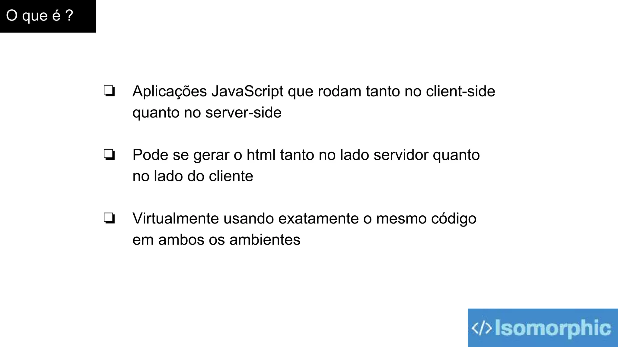 O que é ?
❏ Aplicações JavaScript que rodam tanto no client-side
quanto no server-side
❏ Pode se gerar o html tanto no lado servidor quanto
no lado do cliente
❏ Virtualmente usando exatamente o mesmo código
em ambos os ambientes
 