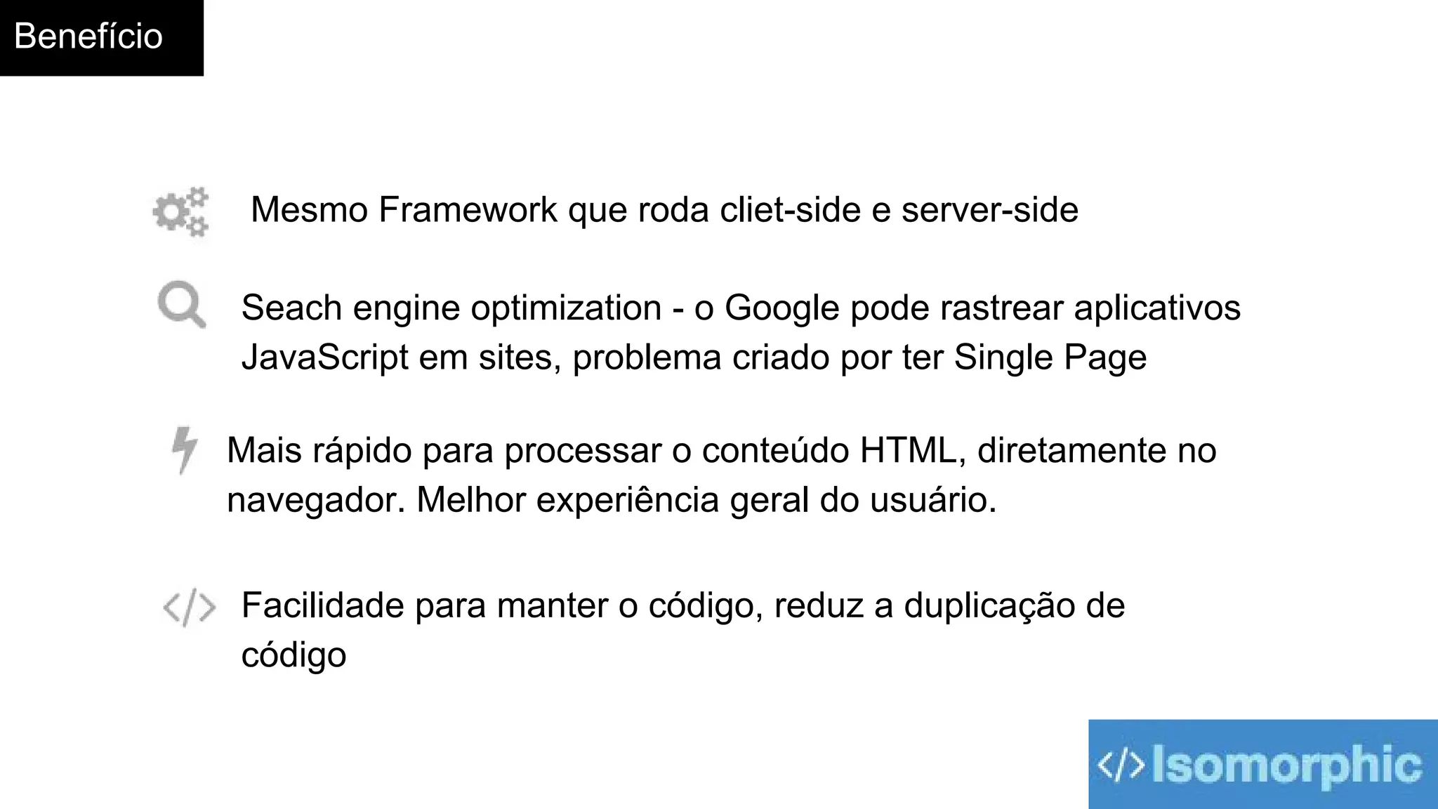 Benefício
Facilidade para manter o código, reduz a duplicação de
código
Seach engine optimization - o Google pode rastrear aplicativos
JavaScript em sites, problema criado por ter Single Page
Mais rápido para processar o conteúdo HTML, diretamente no
navegador. Melhor experiência geral do usuário.
Mesmo Framework que roda cliet-side e server-side
 