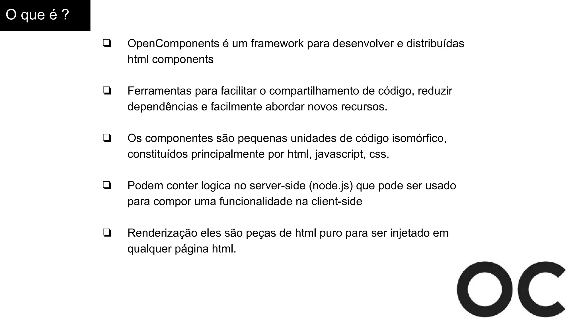 O que é ?
❏ OpenComponents é um framework para desenvolver e distribuídas
html components
❏ Ferramentas para facilitar o compartilhamento de código, reduzir
dependências e facilmente abordar novos recursos.
❏ Os componentes são pequenas unidades de código isomórfico,
constituídos principalmente por html, javascript, css.
❏ Podem conter logica no server-side (node.js) que pode ser usado
para compor uma funcionalidade na client-side
❏ Renderização eles são peças de html puro para ser injetado em
qualquer página html.
 