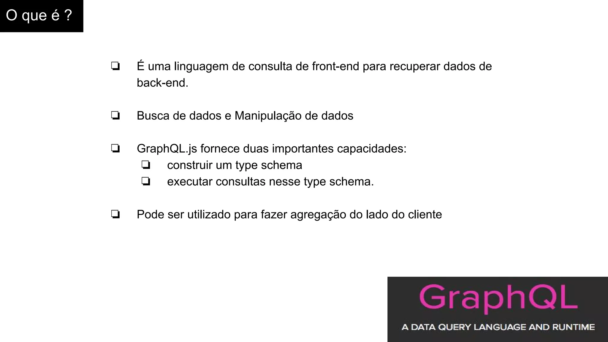 O que é ?
❏ É uma linguagem de consulta de front-end para recuperar dados de
back-end.
❏ Busca de dados e Manipulação de dados
❏ GraphQL.js fornece duas importantes capacidades:
❏ construir um type schema
❏ executar consultas nesse type schema.
❏ Pode ser utilizado para fazer agregação do lado do cliente
 