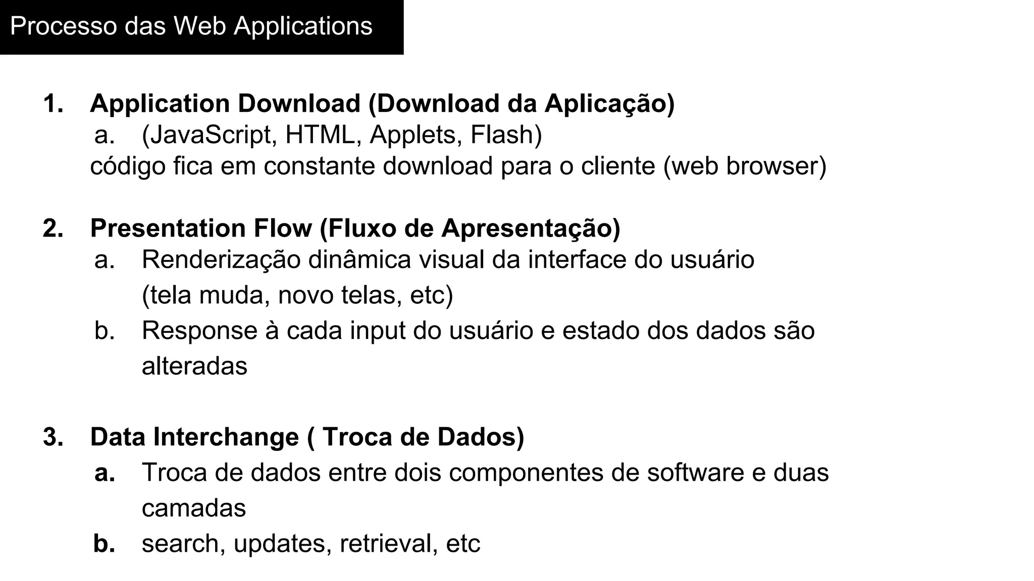 Processo das Web Applications
1. Application Download (Download da Aplicação)
a. (JavaScript, HTML, Applets, Flash)
código fica em constante download para o cliente (web browser)
2. Presentation Flow (Fluxo de Apresentação)
a. Renderização dinâmica visual da interface do usuário
(tela muda, novo telas, etc)
b. Response à cada input do usuário e estado dos dados são
alteradas
3. Data Interchange ( Troca de Dados)
a. Troca de dados entre dois componentes de software e duas
camadas
b. search, updates, retrieval, etc
 