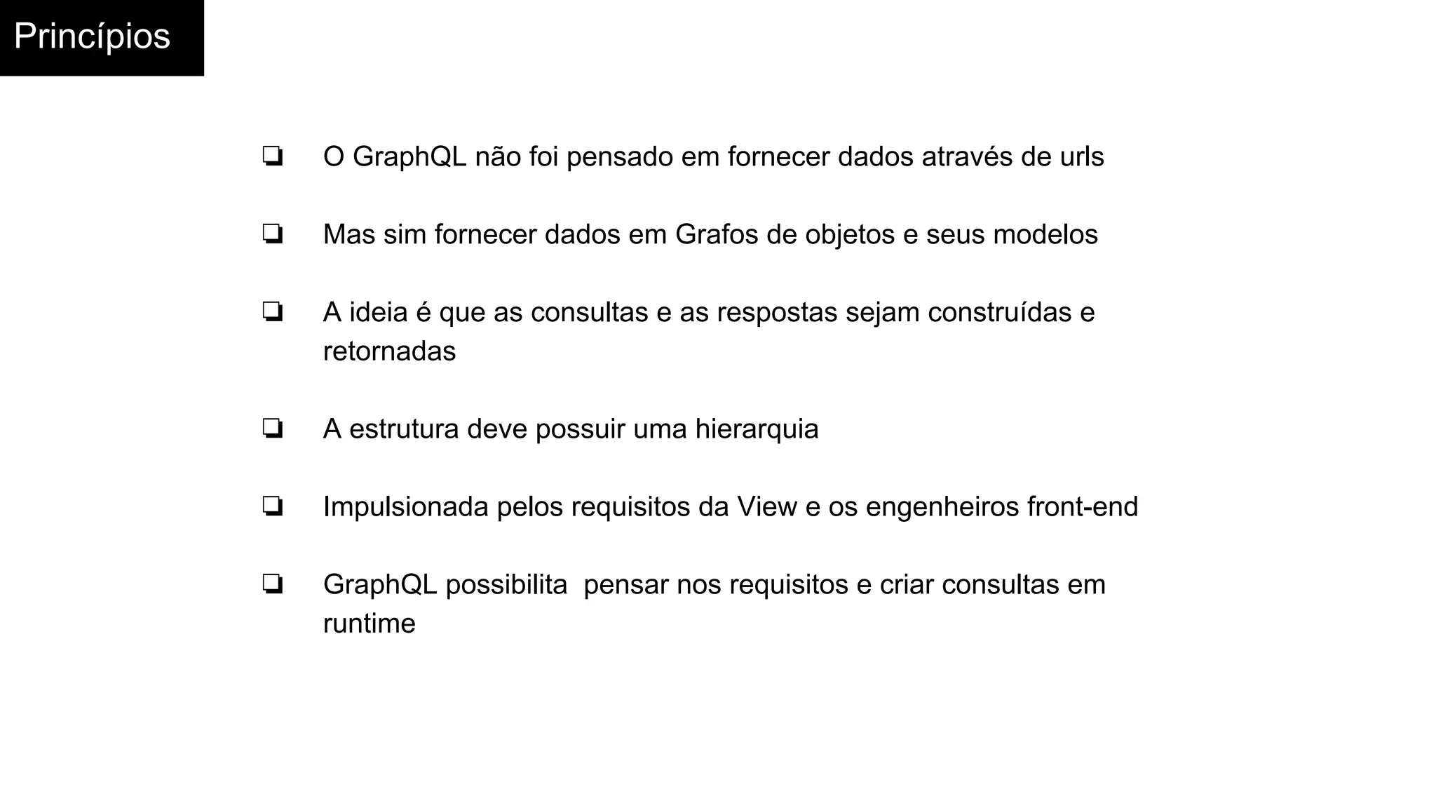 Princípios
❏ O GraphQL não foi pensado em fornecer dados através de urls
❏ Mas sim fornecer dados em Grafos de objetos e seus modelos
❏ A ideia é que as consultas e as respostas sejam construídas e
retornadas
❏ A estrutura deve possuir uma hierarquia
❏ Impulsionada pelos requisitos da View e os engenheiros front-end
❏ GraphQL possibilita pensar nos requisitos e criar consultas em
runtime
 