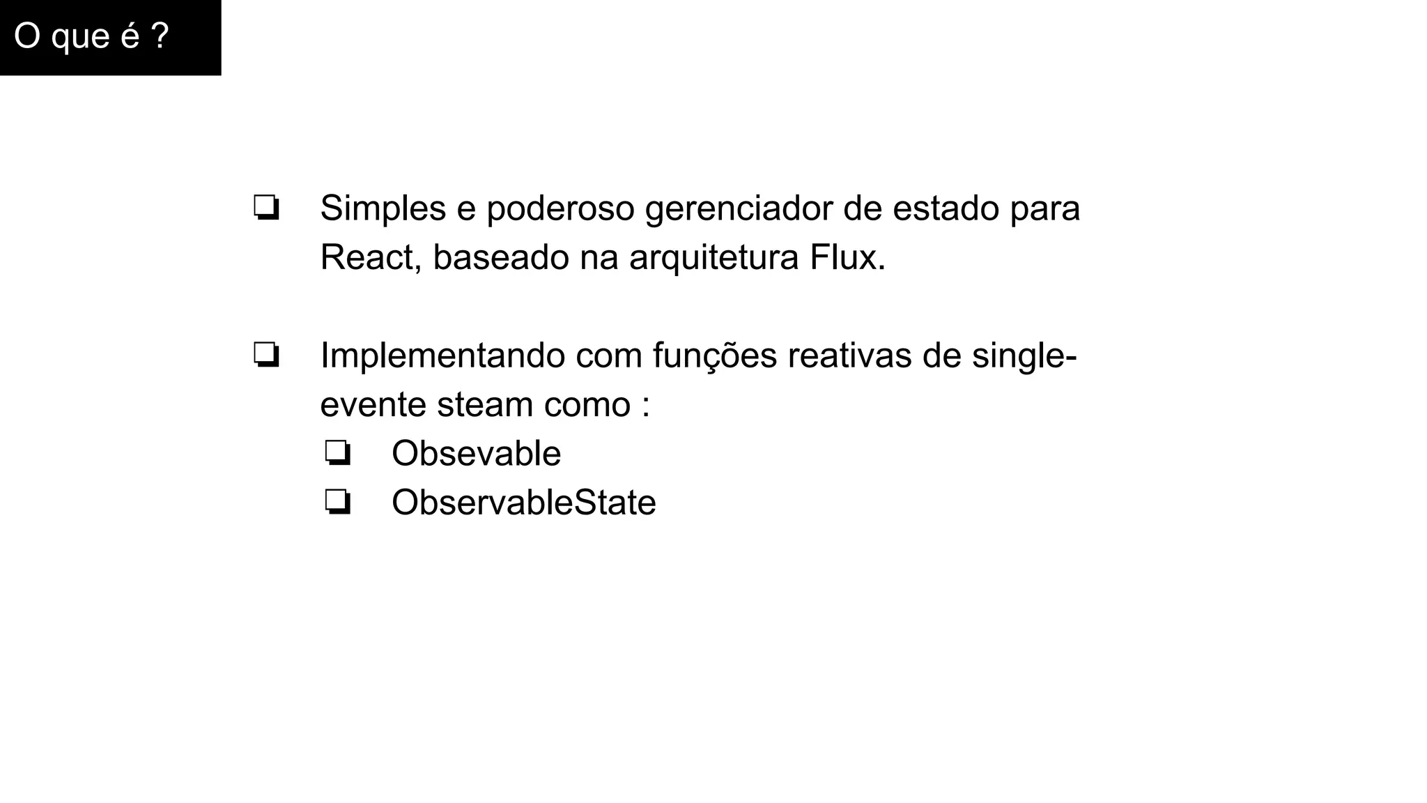 O que é ?
❏ Simples e poderoso gerenciador de estado para
React, baseado na arquitetura Flux.
❏ Implementando com funções reativas de single-
evente steam como :
❏ Obsevable
❏ ObservableState
 