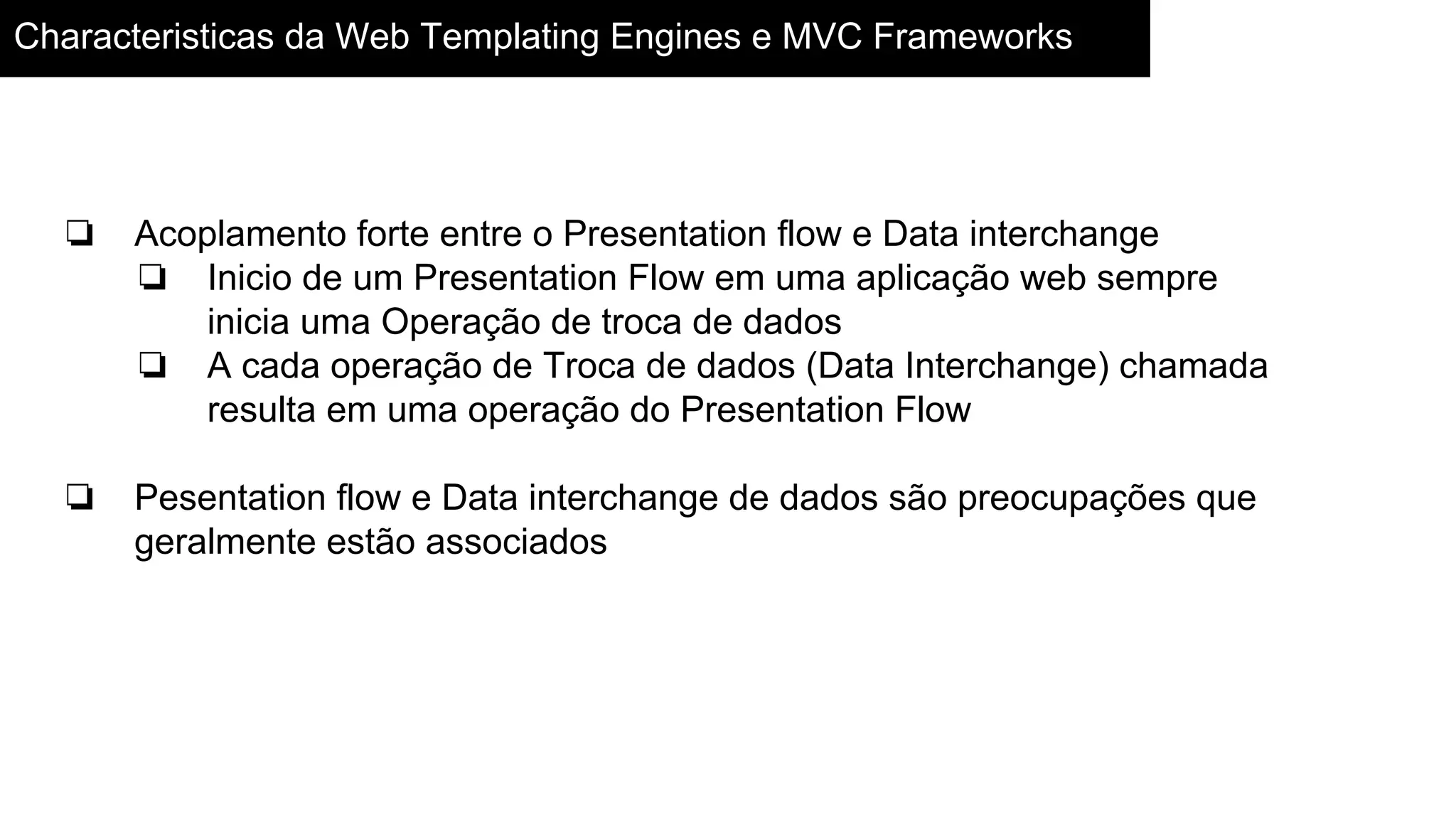 Characteristicas da Web Templating Engines e MVC Frameworks
❏ Acoplamento forte entre o Presentation flow e Data interchange
❏ Inicio de um Presentation Flow em uma aplicação web sempre
inicia uma Operação de troca de dados
❏ A cada operação de Troca de dados (Data Interchange) chamada
resulta em uma operação do Presentation Flow
❏ Pesentation flow e Data interchange de dados são preocupações que
geralmente estão associados
 