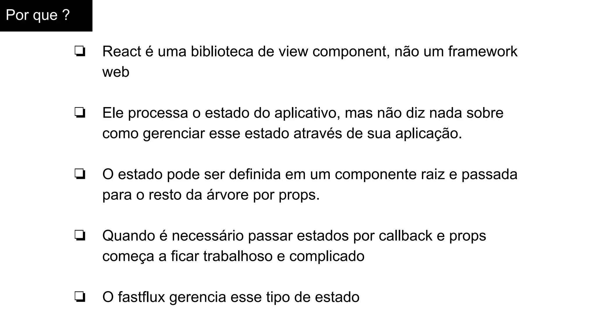 Por que ?
❏ React é uma biblioteca de view component, não um framework
web
❏ Ele processa o estado do aplicativo, mas não diz nada sobre
como gerenciar esse estado através de sua aplicação.
❏ O estado pode ser definida em um componente raiz e passada
para o resto da árvore por props.
❏ Quando é necessário passar estados por callback e props
começa a ficar trabalhoso e complicado
❏ O fastflux gerencia esse tipo de estado
 