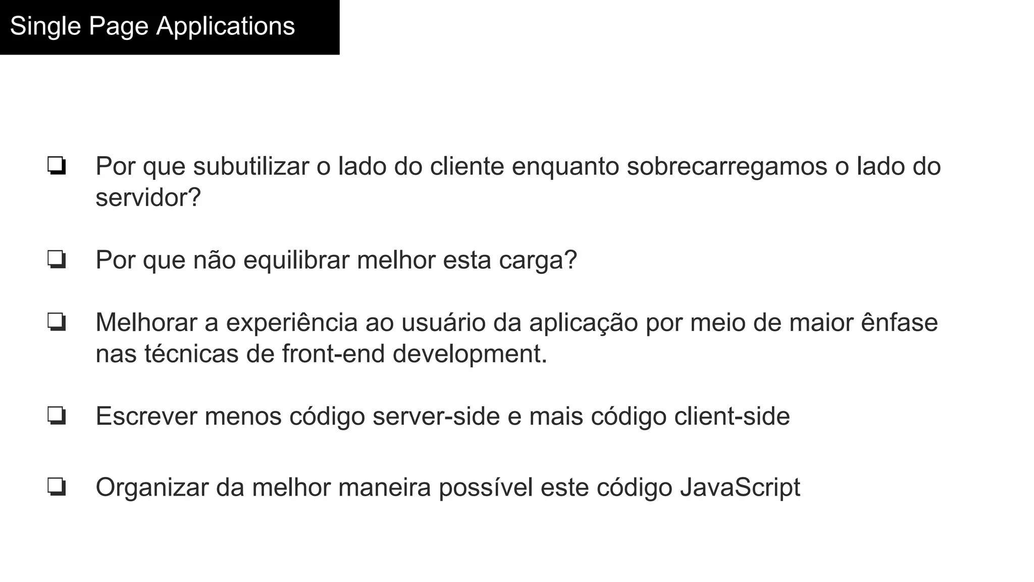 Single Page Applications
❏ Por que subutilizar o lado do cliente enquanto sobrecarregamos o lado do
servidor?
❏ Por que não equilibrar melhor esta carga?
❏ Melhorar a experiência ao usuário da aplicação por meio de maior ênfase
nas técnicas de front-end development.
❏ Escrever menos código server-side e mais código client-side
❏ Organizar da melhor maneira possível este código JavaScript
 