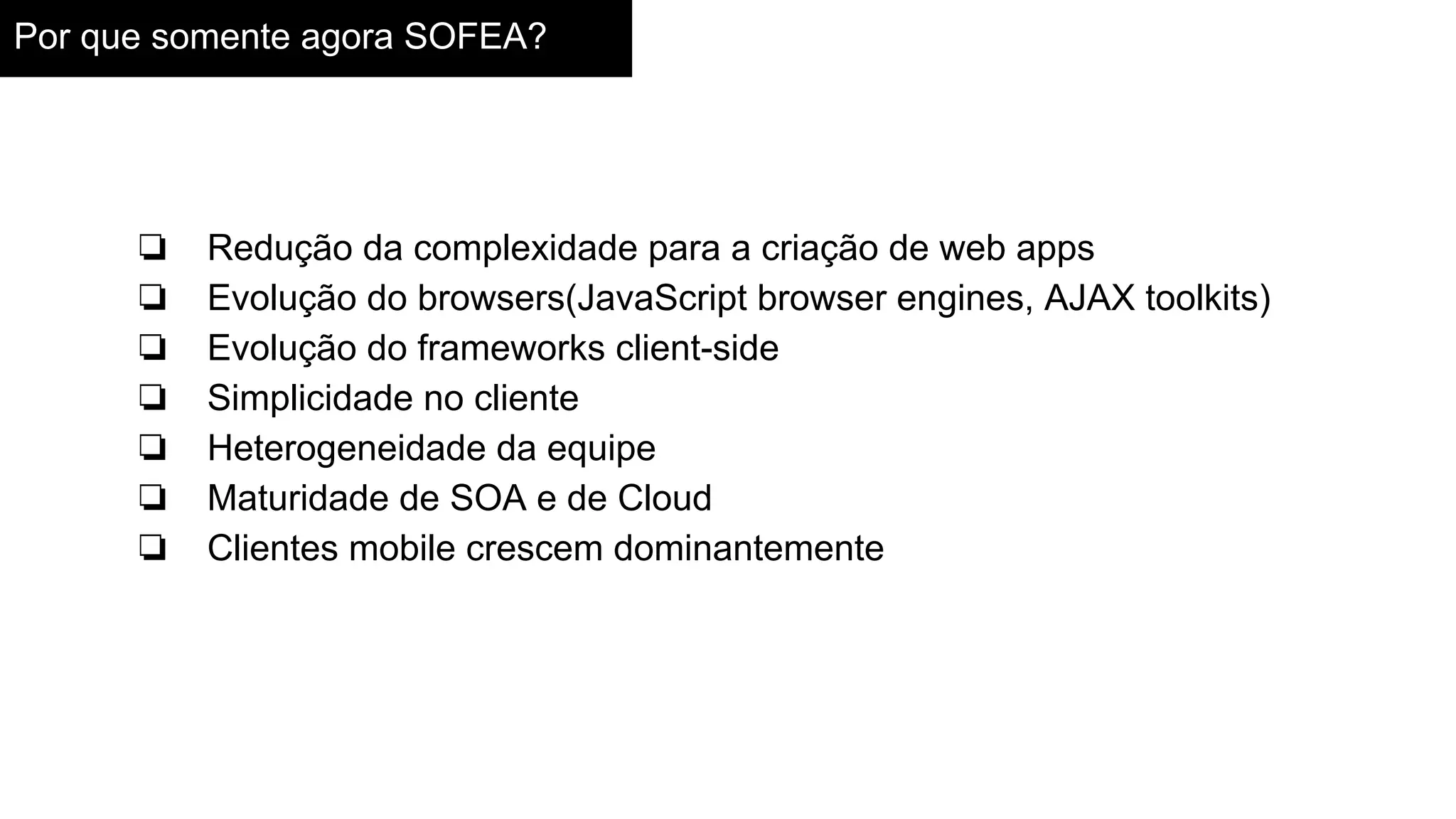 Por que somente agora SOFEA?
❏ Redução da complexidade para a criação de web apps
❏ Evolução do browsers(JavaScript browser engines, AJAX toolkits)
❏ Evolução do frameworks client-side
❏ Simplicidade no cliente
❏ Heterogeneidade da equipe
❏ Maturidade de SOA e de Cloud
❏ Clientes mobile crescem dominantemente
 