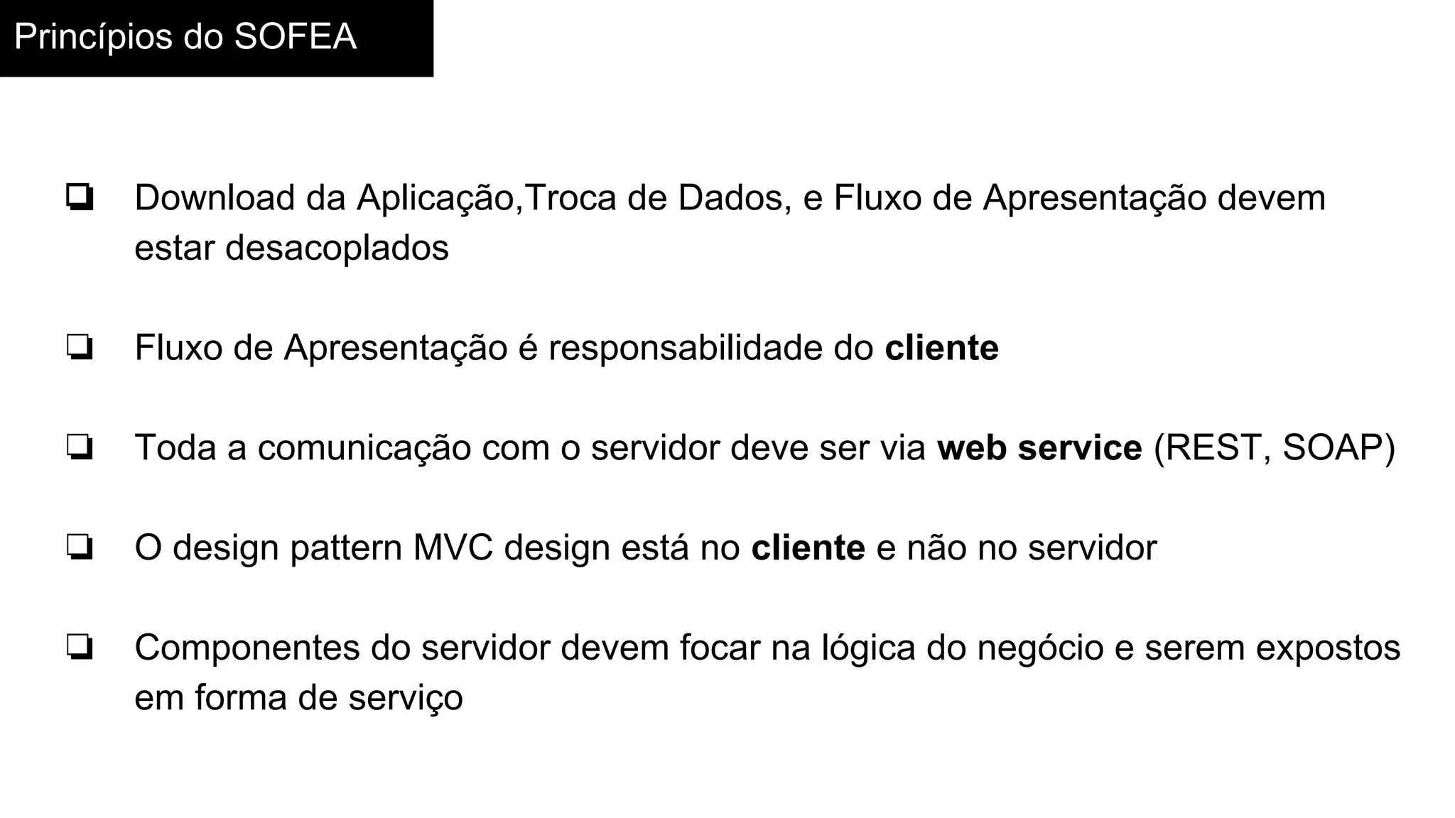 Princípios do SOFEA
❏ Download da Aplicação,Troca de Dados, e Fluxo de Apresentação devem
estar desacoplados
❏ Fluxo de Apresentação é responsabilidade do cliente
❏ Toda a comunicação com o servidor deve ser via web service (REST, SOAP)
❏ O design pattern MVC design está no cliente e não no servidor
❏ Componentes do servidor devem focar na lógica do negócio e serem expostos
em forma de serviço
 