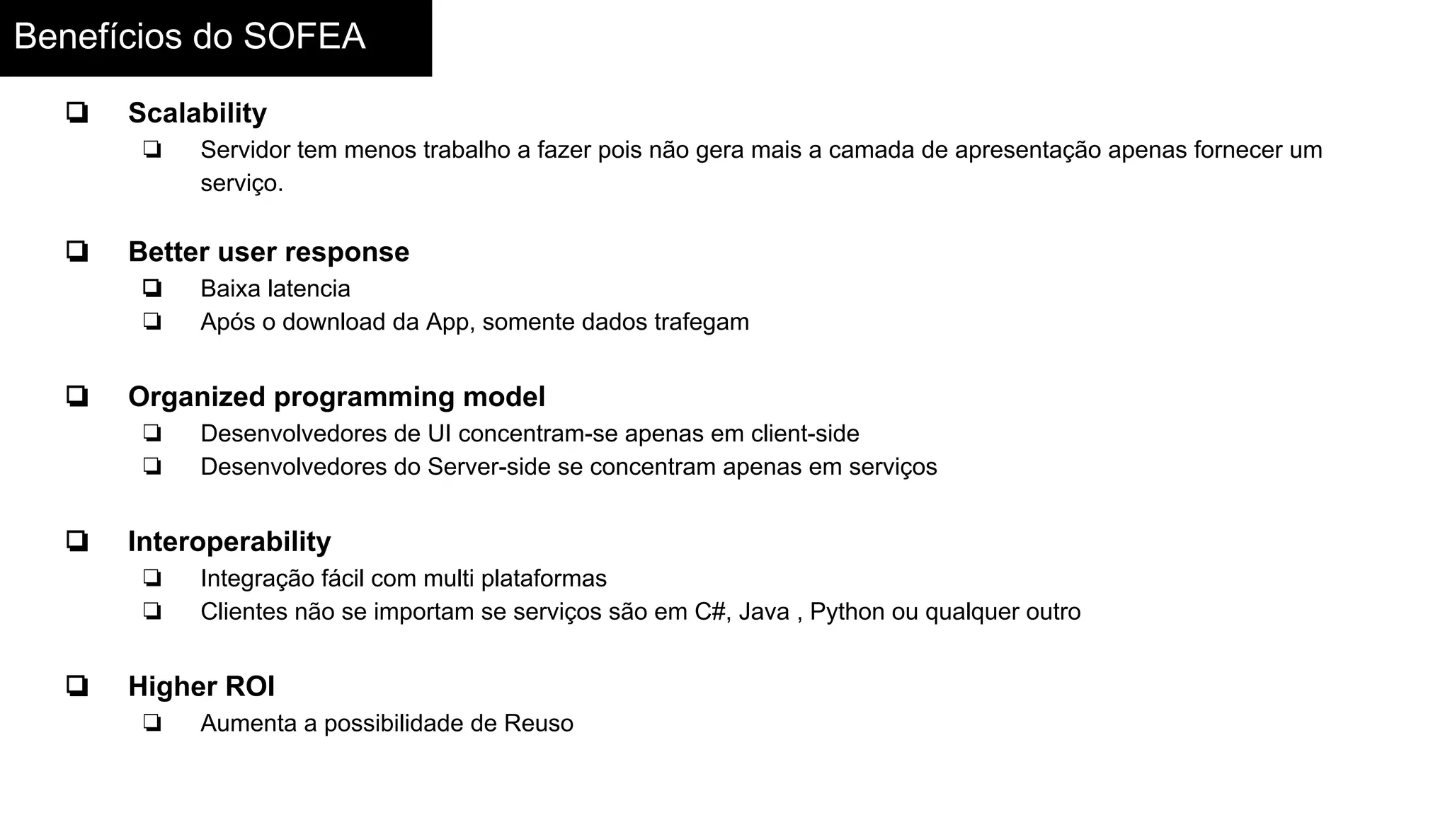 Benefícios do SOFEA
❏ Scalability
❏ Servidor tem menos trabalho a fazer pois não gera mais a camada de apresentação apenas fornecer um
serviço.
❏ Better user response
❏ Baixa latencia
❏ Após o download da App, somente dados trafegam
❏ Organized programming model
❏ Desenvolvedores de UI concentram-se apenas em client-side
❏ Desenvolvedores do Server-side se concentram apenas em serviços
❏ Interoperability
❏ Integração fácil com multi plataformas
❏ Clientes não se importam se serviços são em C#, Java , Python ou qualquer outro
❏ Higher ROI
❏ Aumenta a possibilidade de Reuso
 