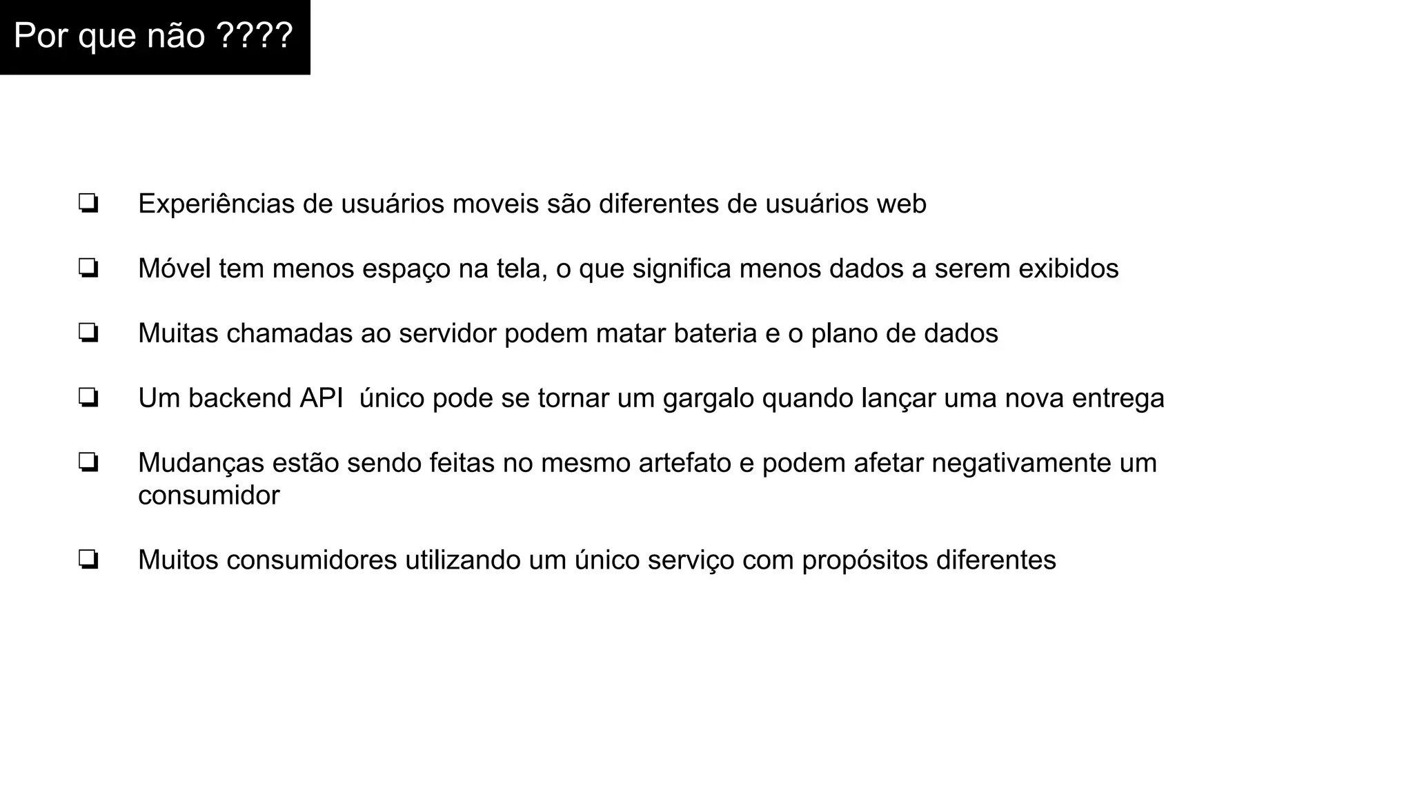 Por que não ????
❏ Experiências de usuários moveis são diferentes de usuários web
❏ Móvel tem menos espaço na tela, o que significa menos dados a serem exibidos
❏ Muitas chamadas ao servidor podem matar bateria e o plano de dados
❏ Um backend API único pode se tornar um gargalo quando lançar uma nova entrega
❏ Mudanças estão sendo feitas no mesmo artefato e podem afetar negativamente um
consumidor
❏ Muitos consumidores utilizando um único serviço com propósitos diferentes
 