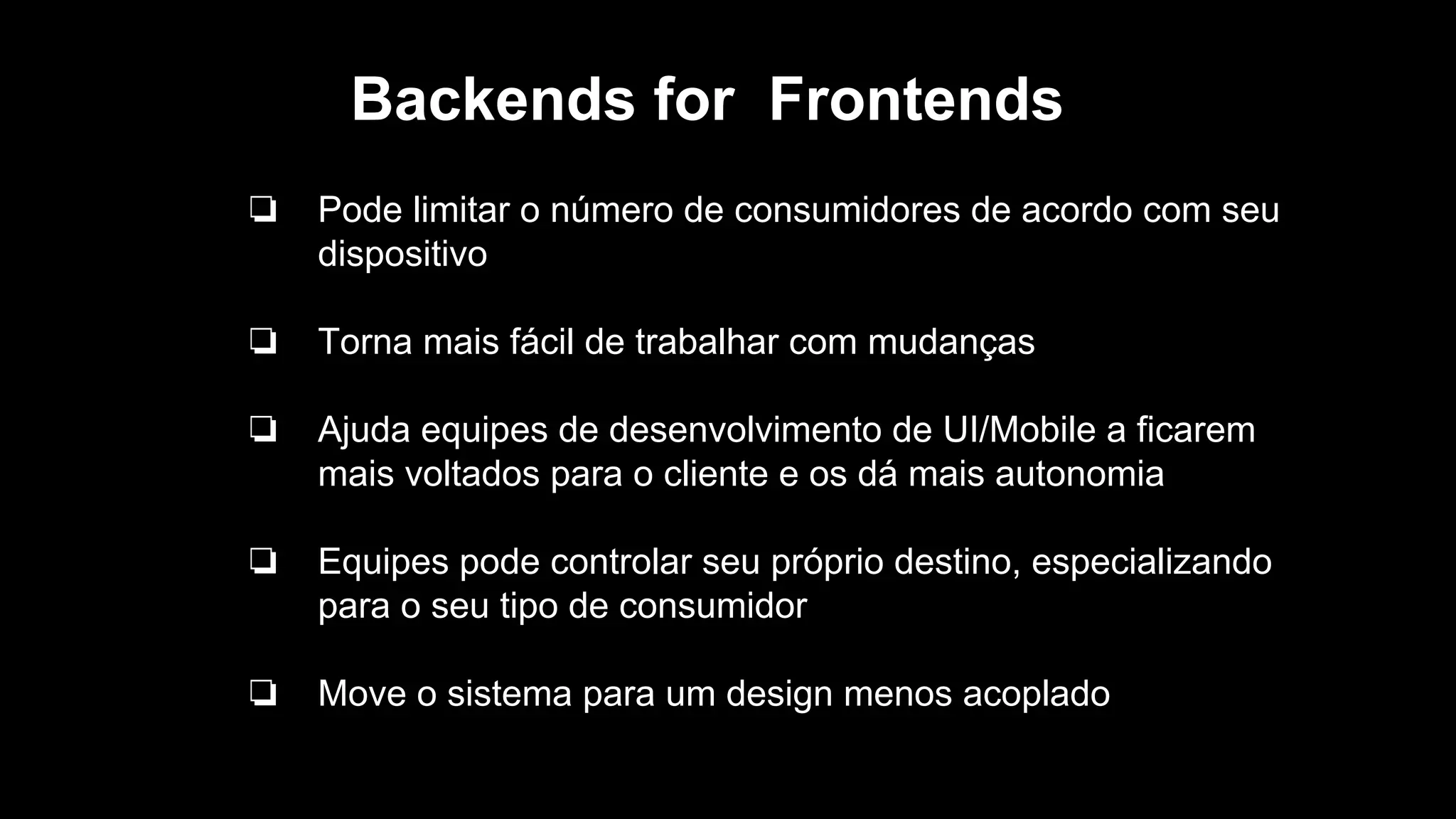 Backends for Frontends
❏ Pode limitar o número de consumidores de acordo com seu
dispositivo
❏ Torna mais fácil de trabalhar com mudanças
❏ Ajuda equipes de desenvolvimento de UI/Mobile a ficarem
mais voltados para o cliente e os dá mais autonomia
❏ Equipes pode controlar seu próprio destino, especializando
para o seu tipo de consumidor
❏ Move o sistema para um design menos acoplado
 