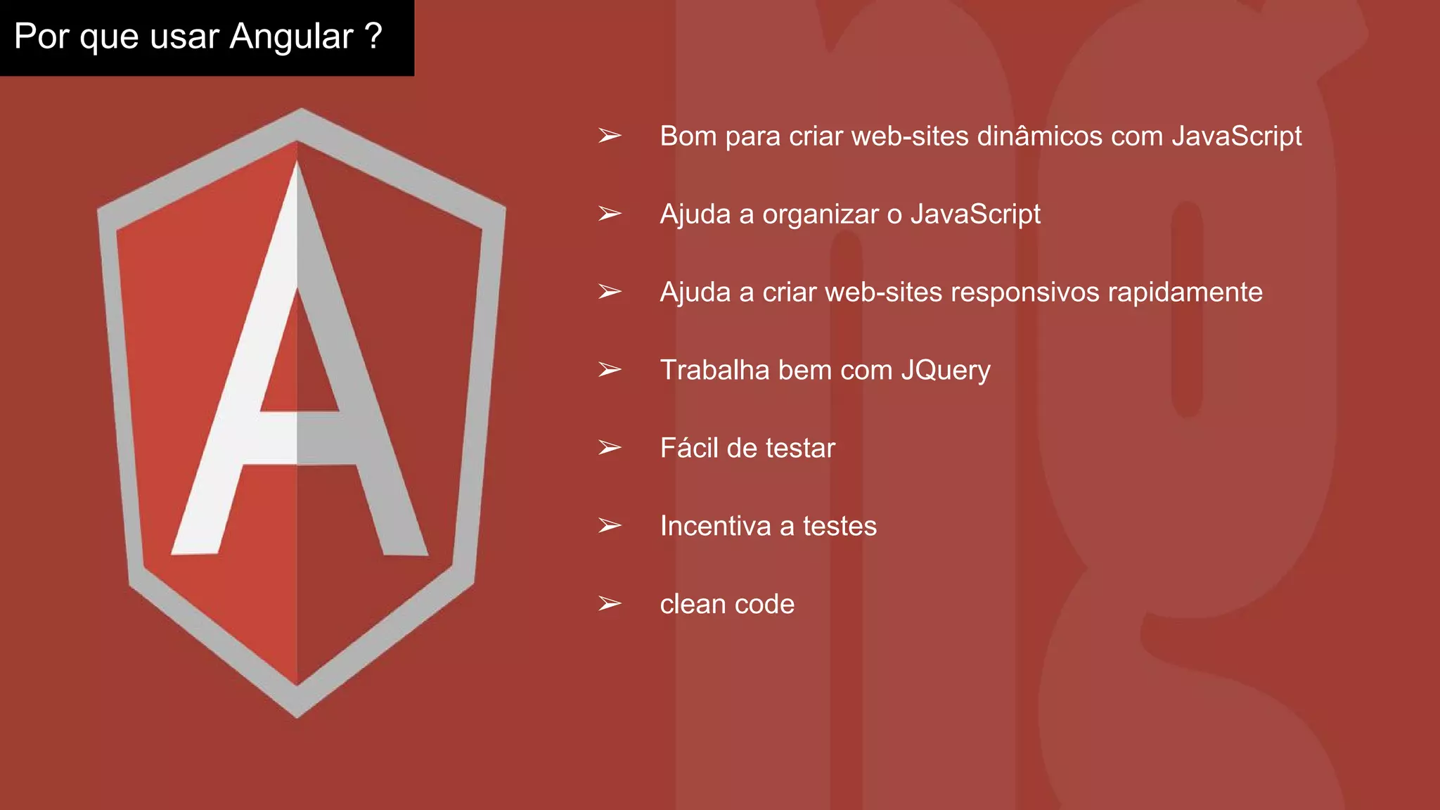 ➢ Bom para criar web-sites dinâmicos com JavaScript
➢ Ajuda a organizar o JavaScript
➢ Ajuda a criar web-sites responsivos rapidamente
➢ Trabalha bem com JQuery
➢ Fácil de testar
➢ Incentiva a testes
➢ clean code
Por que usar Angular ?
 