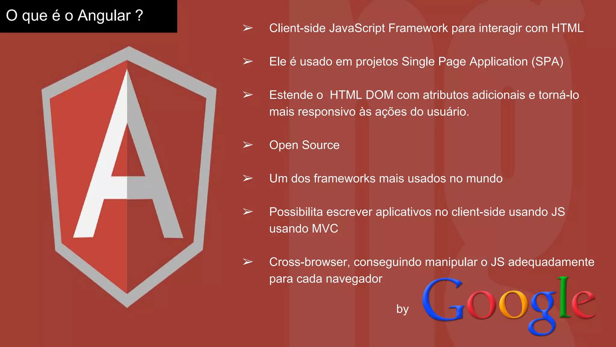 ➢ Client-side JavaScript Framework para interagir com HTML
➢ Ele é usado em projetos Single Page Application (SPA)
➢ Estende o HTML DOM com atributos adicionais e torná-lo
mais responsivo às ações do usuário.
➢ Open Source
➢ Um dos frameworks mais usados no mundo
➢ Possibilita escrever aplicativos no client-side usando JS
usando MVC
➢ Cross-browser, conseguindo manipular o JS adequadamente
para cada navegador
O que é o Angular ?
by
 