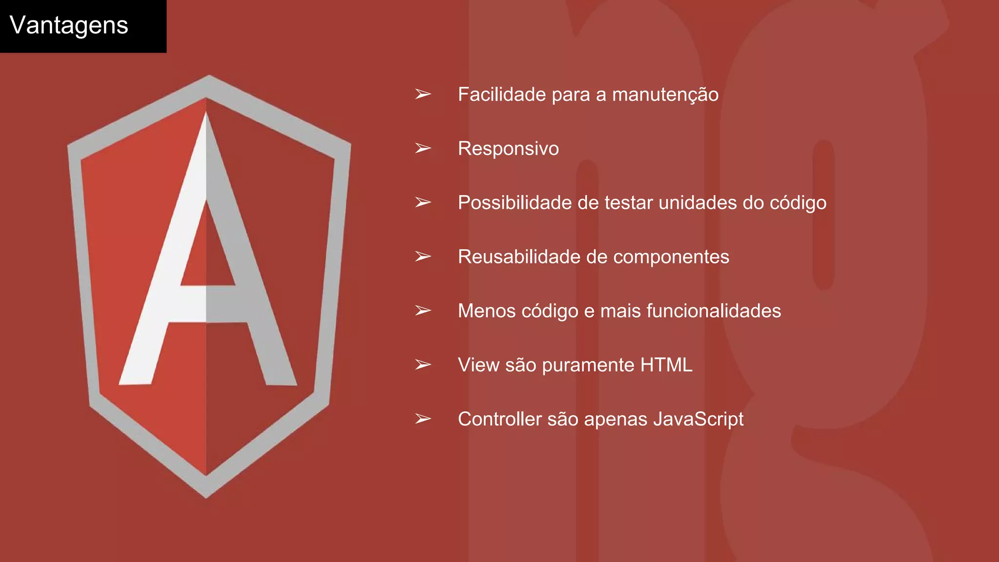 Vantagens
➢ Facilidade para a manutenção
➢ Responsivo
➢ Possibilidade de testar unidades do código
➢ Reusabilidade de componentes
➢ Menos código e mais funcionalidades
➢ View são puramente HTML
➢ Controller são apenas JavaScript
 