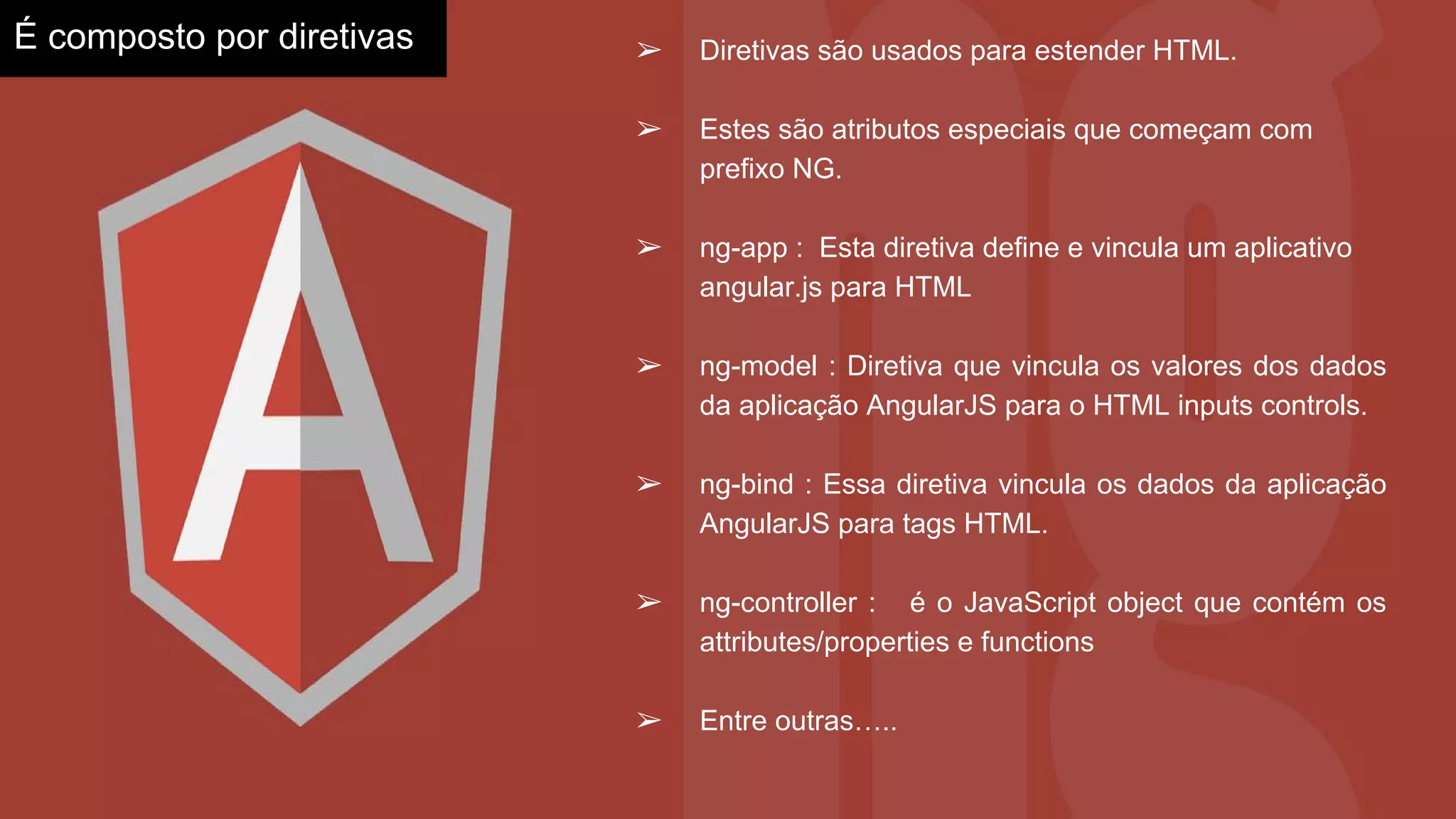 É composto por diretivas ➢ Diretivas são usados para estender HTML.
➢ Estes são atributos especiais que começam com
prefixo NG.
➢ ng-app : Esta diretiva define e vincula um aplicativo
angular.js para HTML
➢ ng-model : Diretiva que vincula os valores dos dados
da aplicação AngularJS para o HTML inputs controls.
➢ ng-bind : Essa diretiva vincula os dados da aplicação
AngularJS para tags HTML.
➢ ng-controller : é o JavaScript object que contém os
attributes/properties e functions
➢ Entre outras…..
 