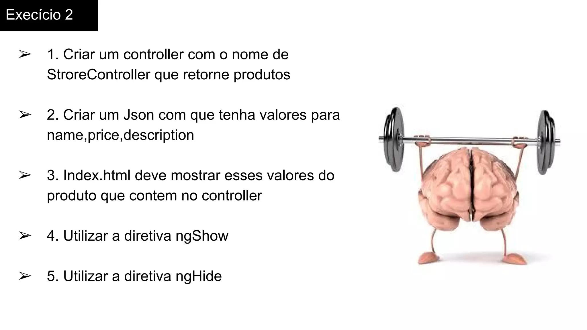 Execício 2
➢ 1. Criar um controller com o nome de
StroreController que retorne produtos
➢ 2. Criar um Json com que tenha valores para
name,price,description
➢ 3. Index.html deve mostrar esses valores do
produto que contem no controller
➢ 4. Utilizar a diretiva ngShow
➢ 5. Utilizar a diretiva ngHide
 