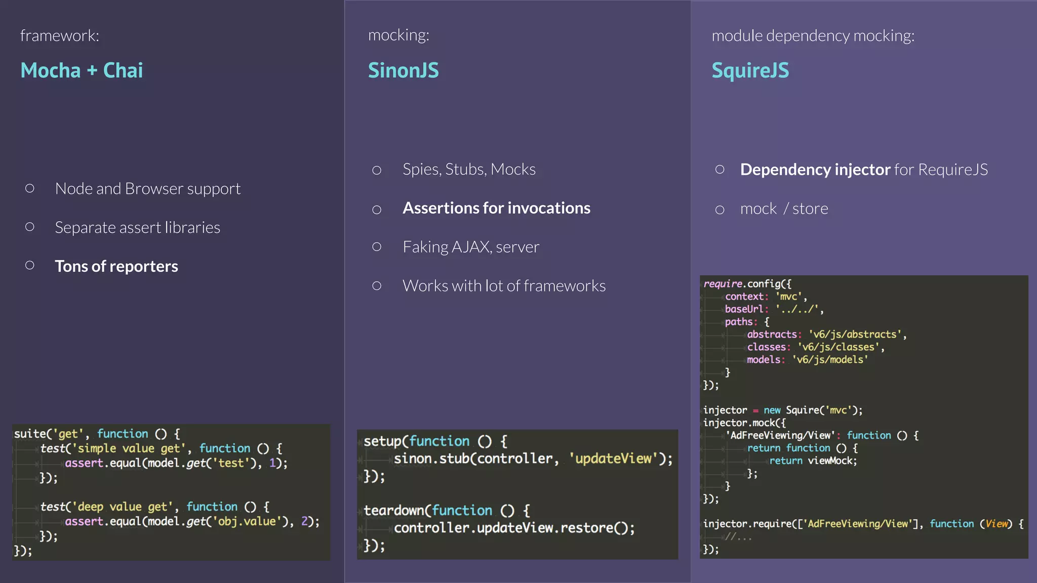Mocha + Chai
framework:
Node and Browser support
Separate assert libraries
Tons of reporters
mocking:
SinonJS
Spies, Stubs, Mocks
Assertions for invocations
Faking AJAX, server
Works with lot of frameworks
module dependency mocking:
SquireJS
Dependency injector for RequireJS
mock / store
 