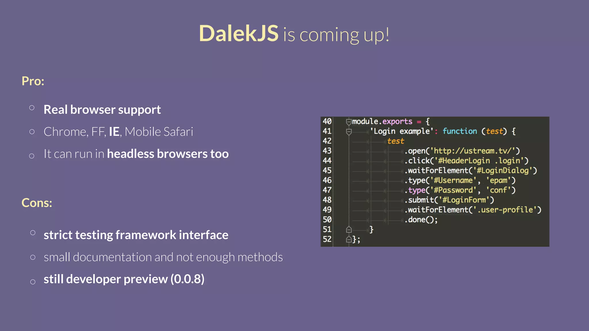 DalekJS is coming up!
Real browser support
Chrome, FF, IE, Mobile Safari
It can run in headless browsers too
Pro:
strict testing framework interface
small documentation and not enough methods
still developer preview (0.0.8)
Cons:
 