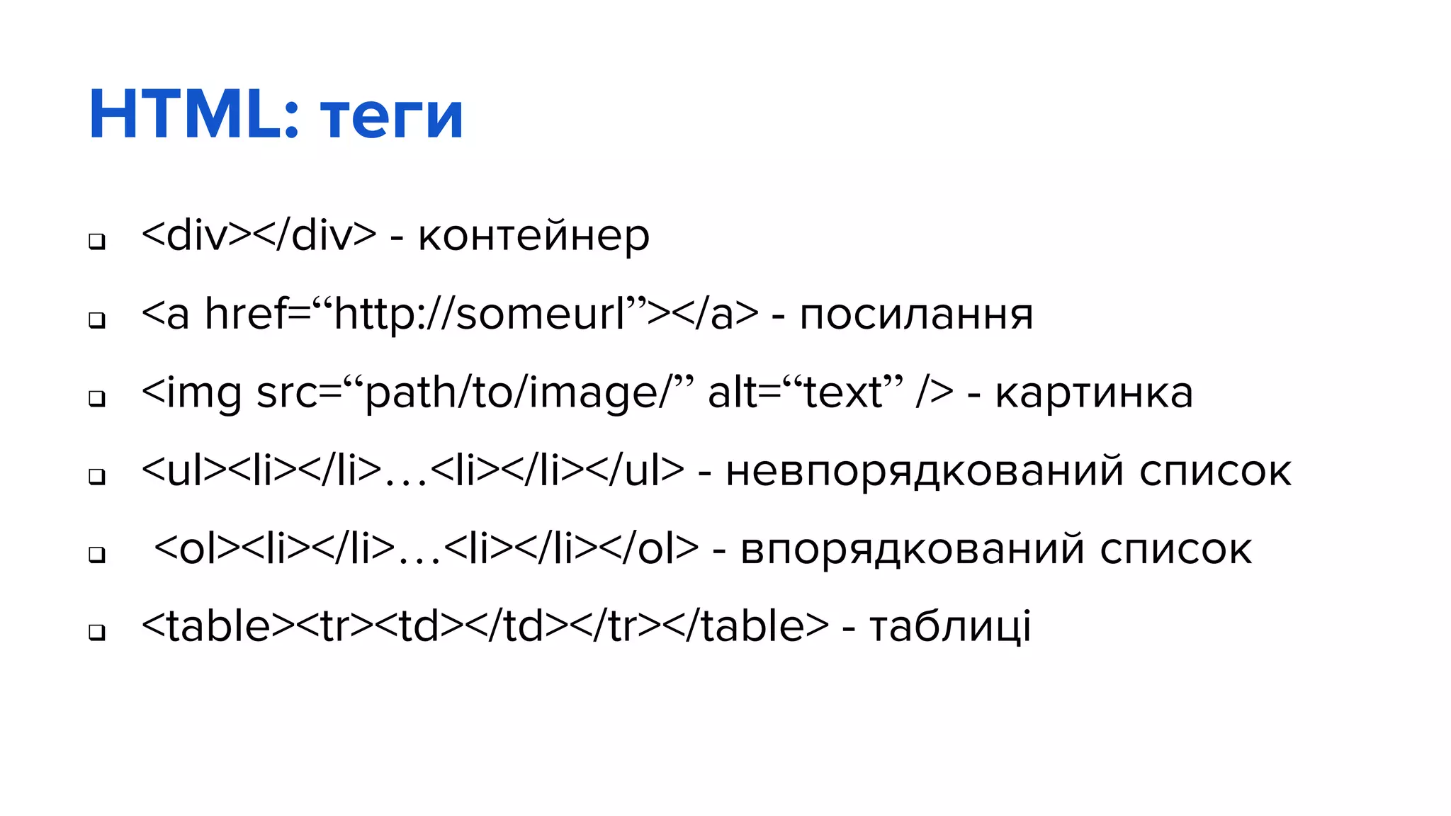HTML: теги
 <div></div> - контейнер
 <a href=“http://someurl”></a> - посилання
 <img src=“path/to/image/” alt=“text” /> - картинка
 <ul><li></li>…<li></li></ul> - невпорядкований список
 <ol><li></li>…<li></li></ol> - впорядкований список
 <table><tr><td></td></tr></table> - таблиці
 