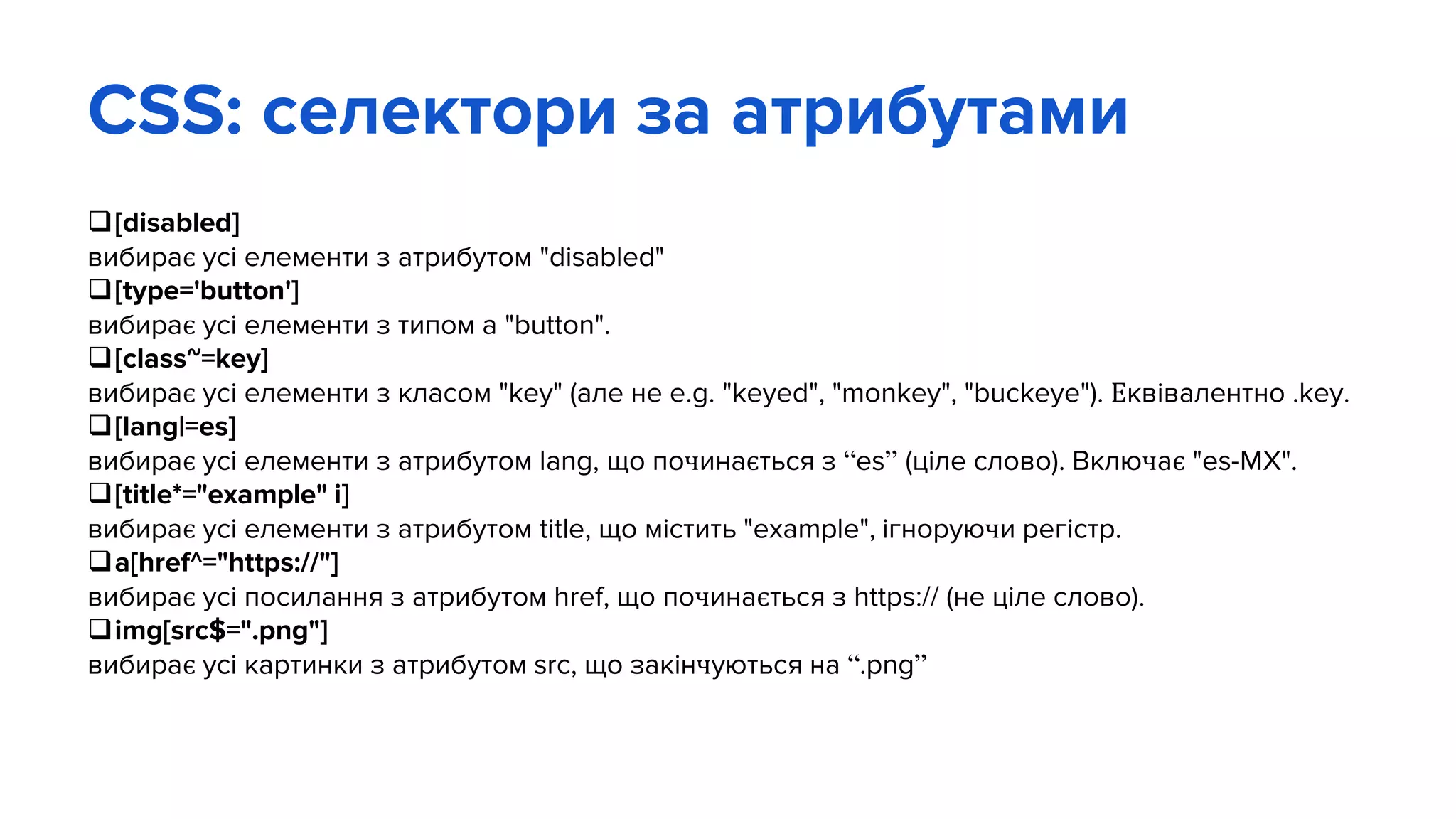 CSS: селектори за атрибутами
[disabled]
вибирає усі елементи з атрибутом "disabled"
[type='button']
вибирає усі елементи з типом a "button".
[class~=key]
вибирає усі елементи з класом "key" (але не e.g. "keyed", "monkey", "buckeye"). Еквівалентно .key.
[lang|=es]
вибирає усі елементи з атрибутом lang, що починається з “es” (ціле слово). Включає "es-MX".
[title*="example" i]
вибирає усі елементи з атрибутом title, що містить "example", ігноруючи регістр.
a[href^="https://"]
вибирає усі посилання з атрибутом href, що починається з https:// (не ціле слово).
img[src$=".png"]
вибирає усі картинки з атрибутом src, що закінчуються на “.png”
 