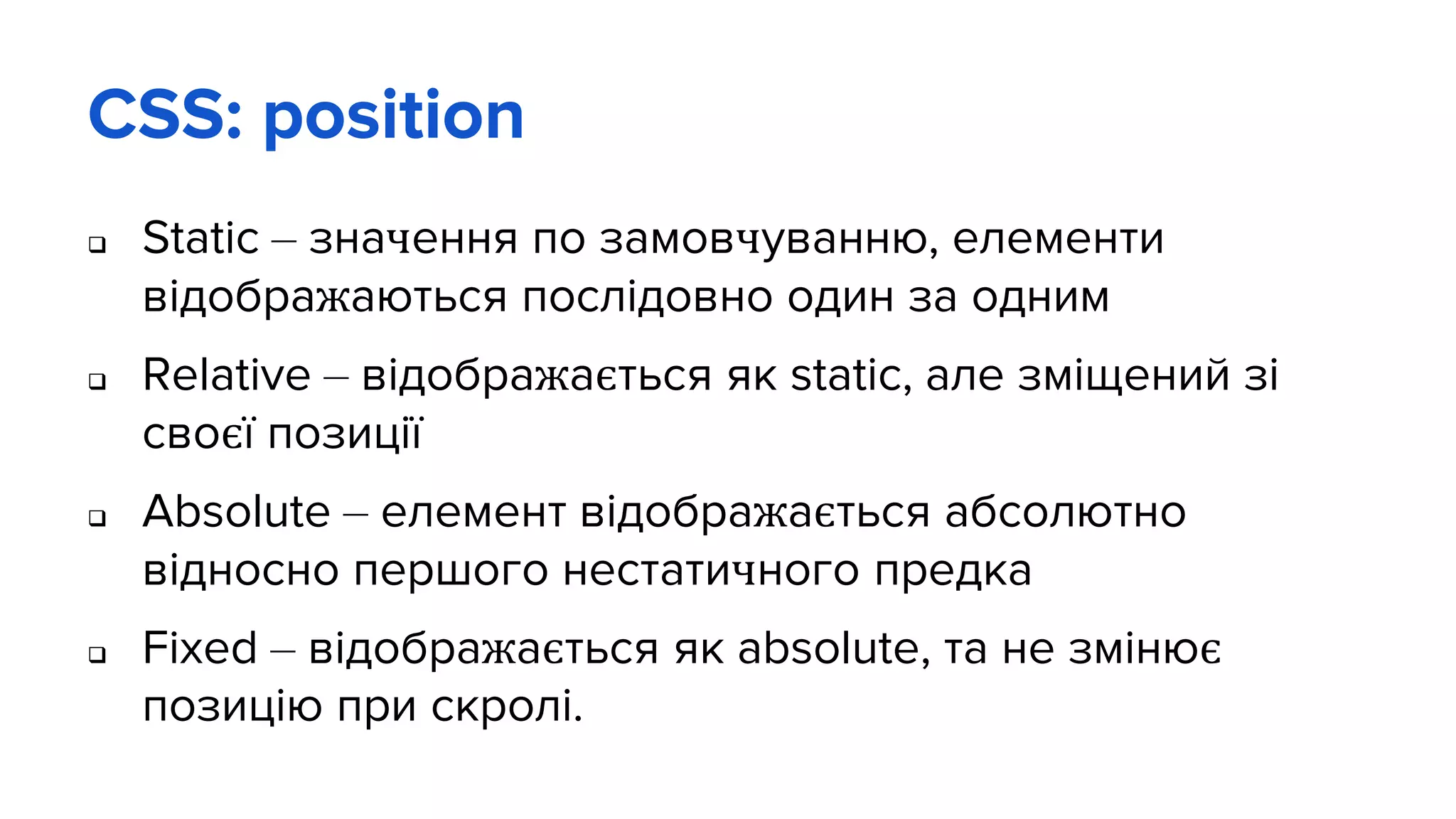 CSS: position
 Static – значення по замовчуванню, елементи
відображаються послідовно один за одним
 Relative – відображається як static, але зміщений зі
своєї позиції
 Absolute – елемент відображається абсолютно
відносно першого нестатичного предка
 Fixed – відображається як absolute, та не змінює
позицію при скролі.
 