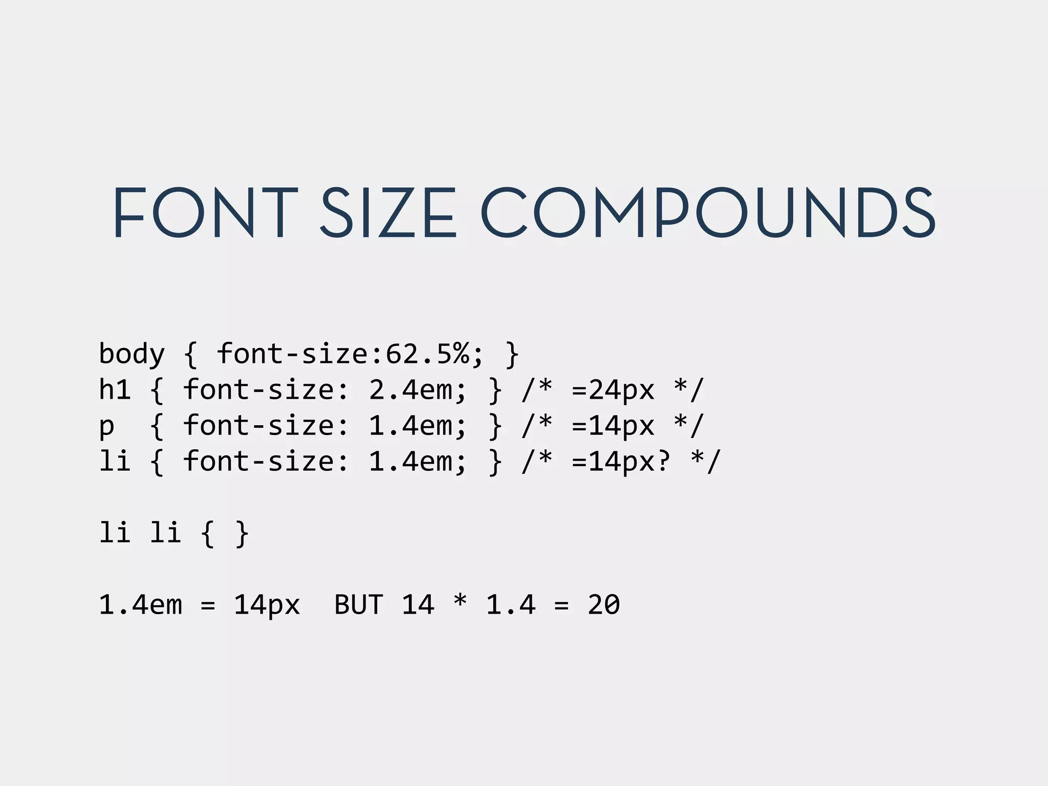 body	
  {	
  font-­‐size:62.5%;	
  }	
  
h1	
  {	
  font-­‐size:	
  2.4em;	
  }	
  /*	
  =24px	
  */	
  
p	
  	
  {	
  font-­‐size:	
  1.4em;	
  }	
  /*	
  =14px	
  */	
  
li	
  {	
  font-­‐size:	
  1.4em;	
  }	
  /*	
  =14px?	
  */	
  
!
li	
  li	
  {	
  }	
  
!
1.4em	
  =	
  14px	
   BUT	
  14	
  *	
  1.4	
  =	
  20
FONT SIZE COMPOUNDS
 