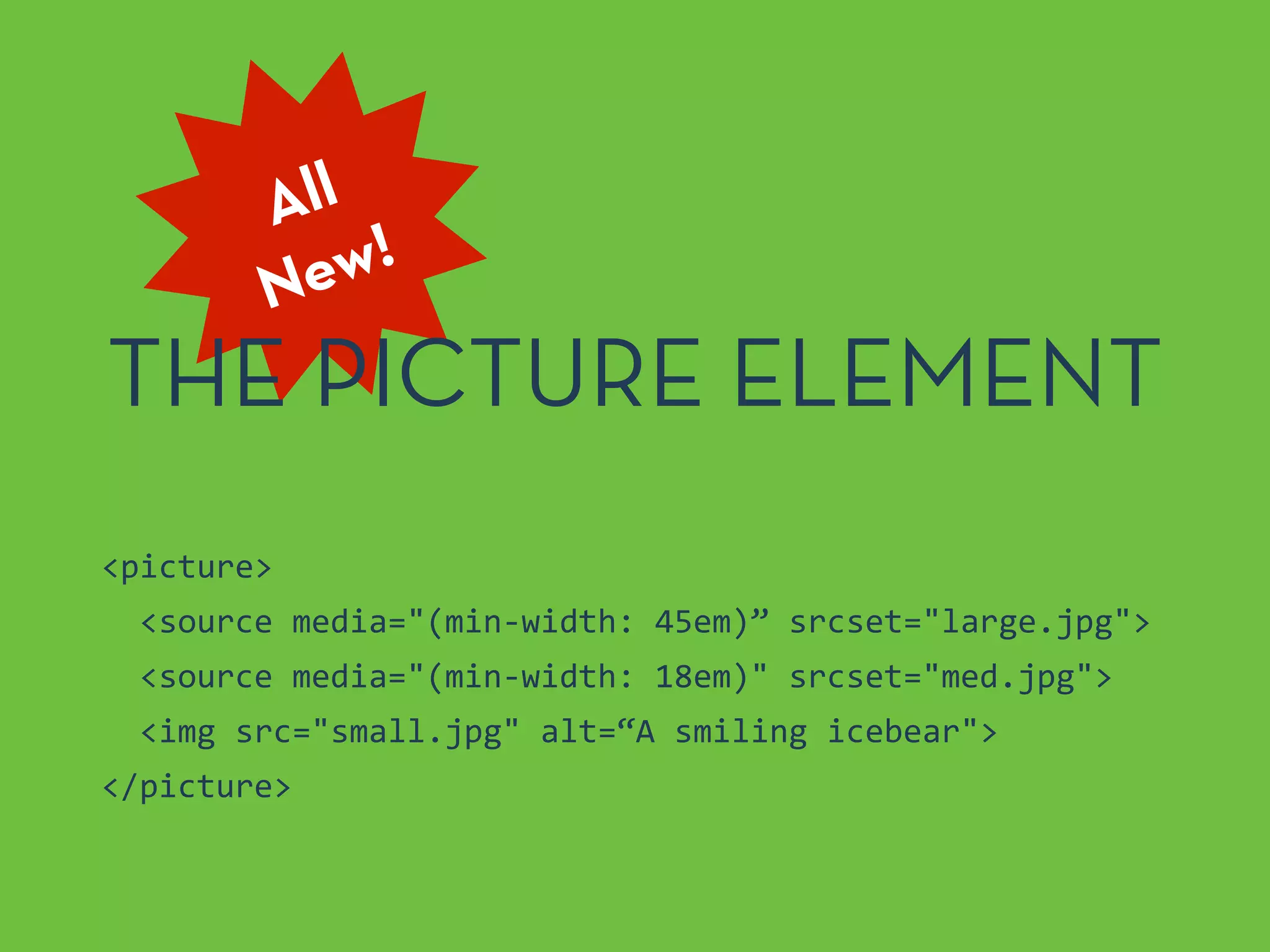 All
New!
THE PICTURE ELEMENT
<picture>	
  
	
  	
  <source	
  media="(min-­‐width:	
  45em)”	
  srcset="large.jpg">	
  
	
  	
  <source	
  media="(min-­‐width:	
  18em)"	
  srcset="med.jpg">	
  
	
  	
  <img	
  src="small.jpg"	
  alt=“A	
  smiling	
  icebear">	
  
</picture>
 