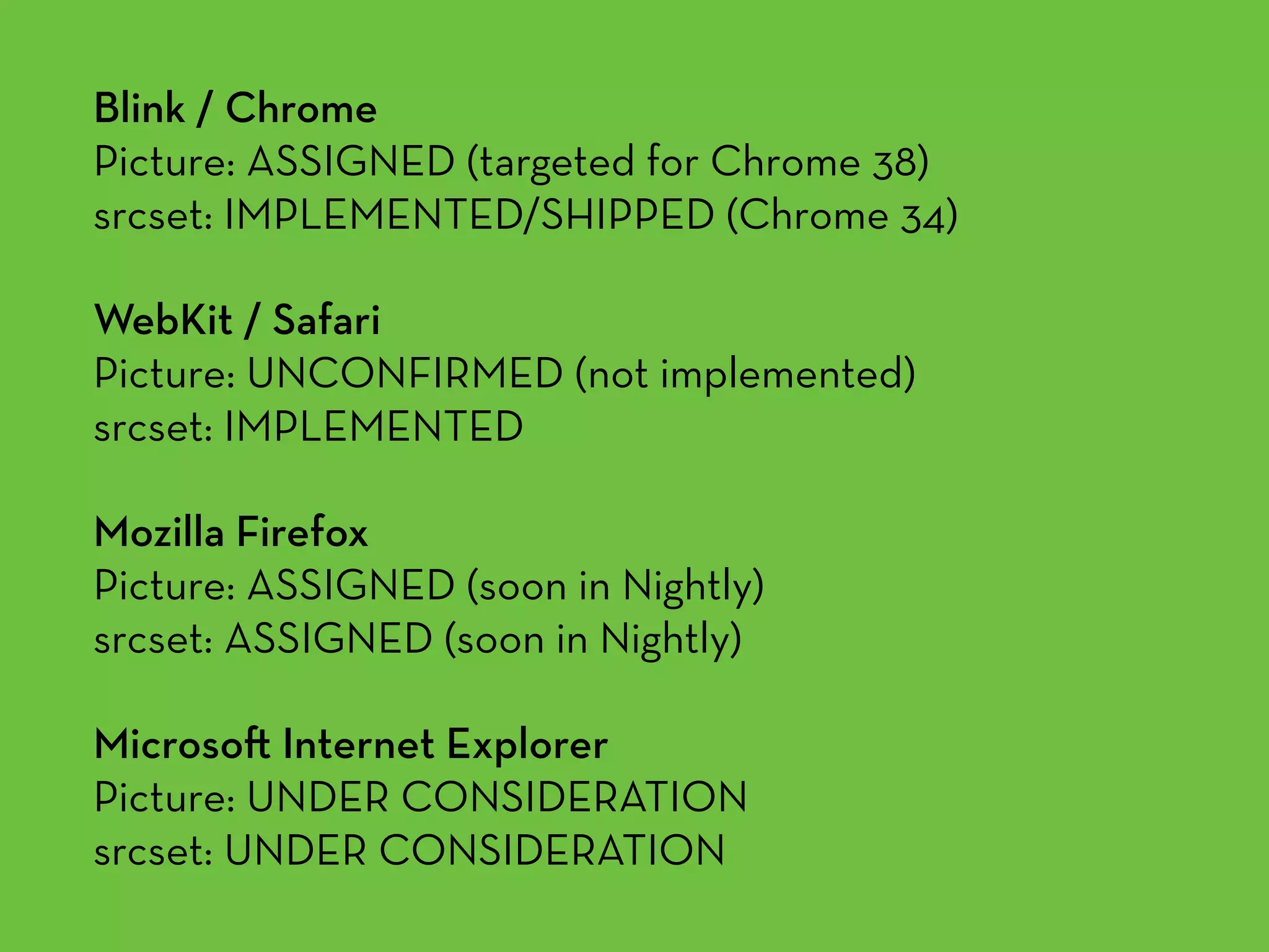 Blink / Chrome 
Picture: ASSIGNED (targeted for Chrome 38) 
srcset: IMPLEMENTED/SHIPPED (Chrome 34)
WebKit / Safari 
Picture: UNCONFIRMED (not implemented) 
srcset: IMPLEMENTED
Mozilla Firefox 
Picture: ASSIGNED (soon in Nightly) 
srcset: ASSIGNED (soon in Nightly)
Microso Internet Explorer 
Picture: UNDER CONSIDERATION 
srcset: UNDER CONSIDERATION
 