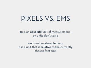 px is an absolute unit of measurement -
px units don't scale
!
em is not an absolute unit -
it is a unit that is relative to the currently
chosen font size.
PIXELS VS. EMS
 